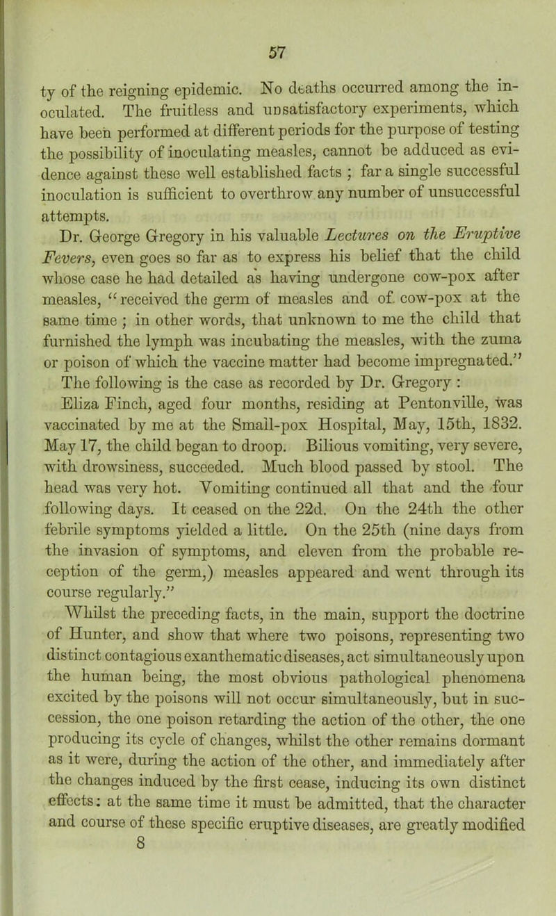 ty of the reigning epidemic. No deaths occurred among the in- oculated. The fruitless and unsatisfactory experiments, which have been performed at different periods for the purpose of testing the possibility of inoculating measles, cannot be adduced as evi- dence against these well established facts ; far a single successful inoculation is sufficient to overthrow any number of unsuccessful attempts. Dr. George Gregory in his valuable Lectures on the Eruptive Fevers, even goes so far as to express his belief that the child whose case he had detailed as having undergone cow-pox after measles, “received the germ of measles and of cow-pox at the same time ; in other words, that unknown to me the child that furnished the lymph was incubating the measles, with the zuma or poison of which the vaccine matter had become impregnated.'’ The following is the case as recorded by Dr. Gregory : Eliza Finch, aged four months, residing at Pentonville, was vaccinated by me at the Small-pox Hospital, May, 15th, 1832. May 17, the child began to droop. Bilious vomiting, very severe, with drowsiness, succeeded. Much blood passed by stool. The head was very hot. Vomiting continued all that and the four following days. It ceased on the 22d. On the 24th the other febrile symptoms yielded a little. On the 25th (nine days from the invasion of symptoms, and eleven from the probable re- ception of the germ,) measles appeared and went through its course regularly.” Whilst the preceding facts, in the main, support the doctrine of Hunter, and show that where two poisons, representing two distinct contagious exanthematic diseases, act simultaneously upon the human being, the most obvious pathological phenomena excited by the poisons will not occur simultaneously, but in suc- cession, the one poison retarding the action of the other, the one producing its cycle of changes, whilst the other remains dormant as it were, during the action of the other, and immediately after the changes induced by the first cease, inducing its own distinct effects; at the same time it must be admitted, that the character and course of these specific eruptive diseases, are greatly modified 8