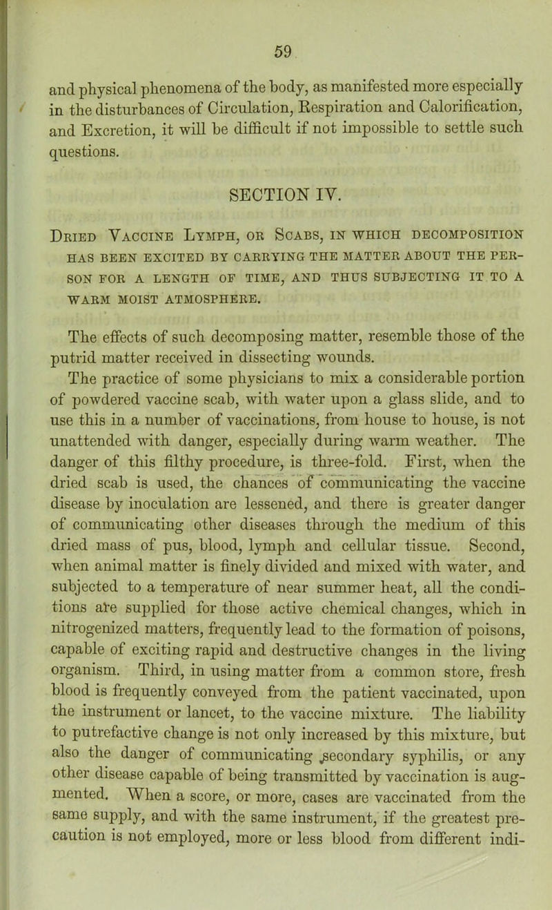 and physical phenomena of the body, as manifested more especially in the disturbances of Circulation, Respiration and Calorification, and Excretion, it will he difficult if not impossible to settle such questions. SECTION IV. Dried Vaccine Lymph, or Scabs, in which decomposition HAS BEEN EXCITED BY CARRYING THE MATTER ABOUT THE PER- SON FOR A LENGTH OF TIME, AND THUS SUBJECTING IT TO A WARM MOIST ATMOSPHERE. The effects of such decomposing matter, resemble those of the putrid matter received in dissecting wounds. The practice of some physicians to mix a considerable portion of powdered vaccine scab, with water upon a glass slide, and to use this in a number of vaccinations, from house to house, is not unattended with danger, especially during warm weather. The danger of this filthy procedure, is three-fold. First, when the dried scab is used, the chances of communicating the vaccine disease by inoculation are lessened, and there is greater danger of communicating other diseases through the medium of this dried mass of pus, blood, lymph and cellular tissue. Second, when animal matter is finely divided and mixed with water, and subjected to a temperature of near summer heat, all the condi- tions al*e supplied for those active chemical changes, which in nitrogenized matters, frequently lead to the formation of poisons, capable of exciting rapid and destructive changes in the living organism. Third, in using matter from a common store, fresh blood is frequently conveyed from the patient vaccinated, upon the instrument or lancet, to the vaccine mixture. The liability to putrefactive change is not only increased by this mixture, but also the danger of communicating secondary syphilis, or any other disease capable of being transmitted by vaccination is aug- mented. When a score, or more, cases are vaccinated from the same supply, and with the same instrument, if the greatest pre- caution is not employed, more or less blood from different indi-