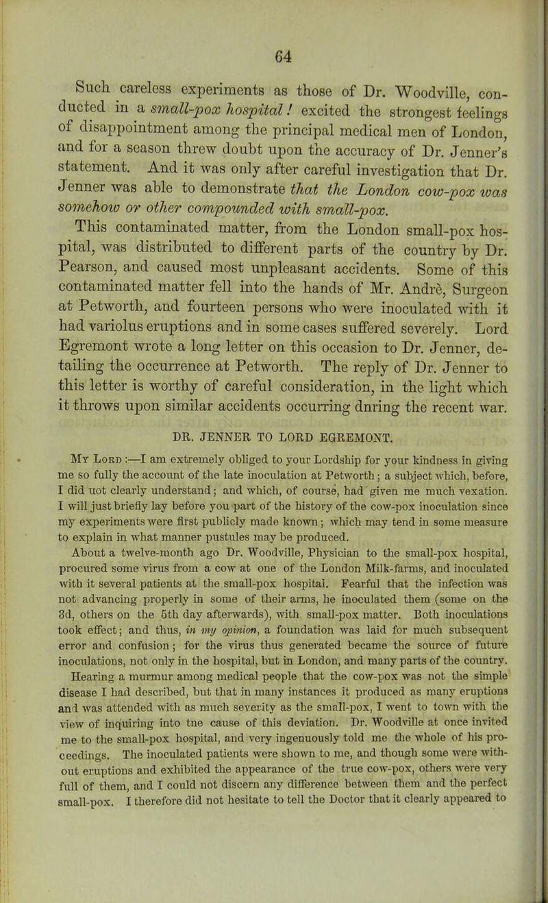 Such careless experiments as those of Dr. Woodville, con- ducted in a small-pox hospital! excited the strongest feelings of disappointment among the principal medical men of London, and for a season threw doubt upon the accuracy of Dr. Jenner’s statement. And it was only after careful investigation that Dr. Jenner was able to demonstrate that the London cow-pox was somehoio or other compounded with small-pox. This contaminated matter, from the London small-pox hos- pital, was distributed to different parts of the country by Dr. Pearson, and caused most unpleasant accidents. Some of this contaminated matter fell into the hands of Mr. Andre, Surgeon at Petworth, and fourteen persons who were inoculated with it had variolus eruptions and in some cases suffered severely. Lord Egremont wrote a long letter on this occasion to Dr. Jenner, de- tailing the occurrence at Petworth. The reply of Dr. Jenner to this letter is worthy of careful consideration, in the light which it throws upon similar accidents occurring dnring the recent war. DR. JENNER TO LORD EGREMONT. My Lord :—I am extremely obliged to your Lordship for your kindness in giving me so fully the account of the late inoculation at Petworth; a subject which, before, I did not clearly understand; and which, of course, had given me much vexation. I will just briefly lay before you part of the history of the cow-pox inoculation since my experiments were first publicly made known; which may tend in some measure to explain in what manner pustules may be produced. About a twelve-month ago Dr. Woodville, Physician to the small-pox hospital, procured some -virus from a cow at one of the London Milk-farms, and inoculated with it several patients at the small-pox hospital. Fearful that the infection was not advancing properly in some of their arms, he inoculated them (some on the 3d, others on the 5th day afterwards), with small-pox matter. Both inoculations took effect; and thus, in my opinion, a foundation was laid for much subsequent error and confusion; for the virus thus generated became the source of future inoculations, not only in the hospital, but in London, and many parts of the country. Hearing a murmur among medical people that the cow-pox was not the simple disease I had described, but that in many instances it produced as many eruptions and was attended with as much severity as the small-pox, I went to town with the view of inquiring into tne cause of this deviation. Dr. Woodville at once invited me to the small-pox hospital, and very ingenuously told me the whole of his pro- ceedings. The inoculated patients were shown to me, and though some were with- out eruptions and exhibited the appearance of the true cow-pox, others were very full of them, and I could not discern any difference between them and the perfect small-pox. I therefore did not hesitate to tell the Doctor that it clearly appeared to