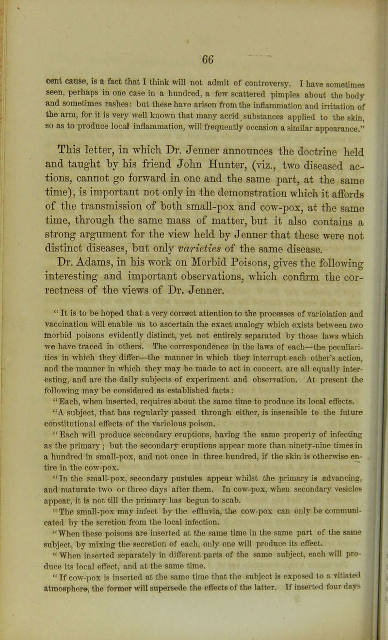 cent cause, is a fact that I think will not admit of controversy. I have sometimes seen, perhaps in one case in a hundred, a few scattered pimples about the body and sometimes rashes: but these have arisen from the inflammation and irritation of the arm, for it is very well known that many acrid substances applied to the skin, so as to produce local inflammation, will frequently occasion a similar appearance.” This letter, in which Dr. Jenner announces the doctrine held and taught by his friend John Hunter, (viz., two diseased ac- tions, cannot go forward in one and the same part, at the same time), is important not only in the demonstration which it affords of the transmission of both small-pox and cow-pox, at the same time, through the same mass of matter, but it also contains a strong argument for the view held by J enner that these were not distinct diseases, hut only varieties of the same disease. Dr. Adams, in his work on Morbid Poisons, gives the following interesting and important observations, which confirm the cor- rectness of the views of Dr. J enner. “ It is to be hoped that a very correct attention to the processes of variolation and vaccination will enable us to ascertain the exact analogy which exists between two taorbid poisons evidently distinct, yet not entirely separated by those laws wliich we have traced in others. The correspondence in the laws of each—the peculiari- ties in which they differ—the manner in which they interrupt each other’s action, and the manner in which they may be made to act in concert, are all equally inter- esting, and are the daily subjects of experiment and observation. At present the following may be considered as established facts: “Each, when inserted, requires about the same time to produce its local effects. “A subject, that has regularly passed through either, is insensible to the future constitutional effects of the variolous poison. “ Each will produce secondary eruptions, having the same property of infecting as the primary ; but the secondary eruptions appear more than ninety-nine times in a hundred in small-pox, and not once in three hundred, if the skin is otherwise en- tire in the cow-pox. “In the small-pox, secondary pustules appear whilst the primary is advancing, and maturate two or three days after them. In cow-pox, when secondary vesicles appear, it is not till the primary has begun to scab. “ The small-pox may infect by the effluvia, the cow-pox can only be communi- cated by the scretion from the local infection. “When these poisons are inserted at the same time in the same part of the same subject, by mixing the secretion of each, only one will produce its effect. “ When inserted separately in different parts of the same subject, each will pro- duce its local effect, and at the same time. “ If cow-pox is inserted at the same time that the subject is exposed to a vitiated atmosphere, the former will supersede the effects of the latter. If inserted four days