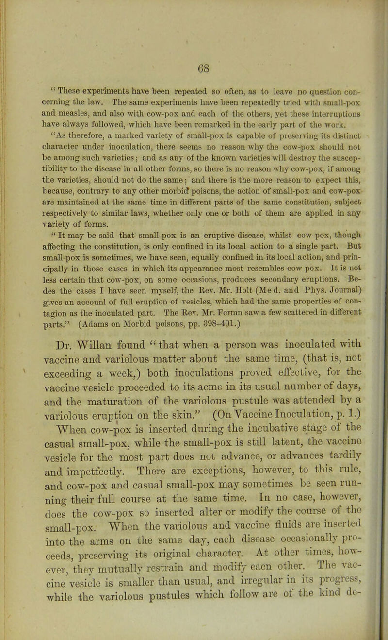 G8 “ These experiments have been repeated so often, as to leave no question con- cerning the law. The same experiments have been repeatedly tried with small-pox and measles, and also with cow-pox and each of the others, yet these interruptions have always followed, which have been remarked in the early part of the work. “As therefore, a marked variety of small-pox is capable of preserving its distinct character under inoculation, there seems no reason why the cow-pox should not be among such varieties; and as any of the known varieties will destroy the suscep- tibility to the disease in all other forms, so there is no reason why cow-pox, if among the varieties, should not do the same; and there is the more reason to expect this, because, contrary to any other morbid poisons, the action of small-pox and cow-pox are maintained at the same time in different parts of the same constitution, subject respectively to similar laws, whether only one or both of them are applied in any variety of forms. “ It may be said that small-pox is an eruptive disease, whilst cow-pox, though affecting the constitution, is only confined in its local action to a single part. But small-pox is sometimes, we have seen, equally confined in its local action, and prin- cipally in those cases in which its appearance most resembles cow-pox. It is not less certain that cow-pox, on some occasions, produces secondary eruptions. Be- des the cases I have seen myself, the Rev. Mr. Holt (Med. and Pliys. Journal) gives an account of full eruption of vesicles, which had the same properties of con- tagion as the inoculated part. The Rev. Mr. Fermn saw a few scattered in different parts.” (Adams on Morbid poisons, pp. 398-401.) Dr. Willan found “ that when a person was inoculated with vaccine and variolous matter about the same time, (that is, not exceeding a week,) both inoculations proved effective, for the vaccine vesicle proceeded to its acme in its usual number of days, and the maturation of the variolous pustule was attended by a variolous eruption on the skin.” (On Vaccine Inoculation, p. 1.) When cow-pox is inserted during the incubative stage of the casual small-pox, while the small-pox is still latent, the vaccino vesicle for the most part does not advance, or advances tardily and impetfectly. There are exceptions, however, to this rule, and cow-pox and casual small-pox may sometimes be seen run- ning their full course at the same time. In no case, however, does the cow-pox so inserted alter or modify the course of the small-pox. When the variolous and vaccine fluids are inserted into the arms on the same day, each disease occasionally pro- ceeds, preserving its original character. At other times, how- ever, they mutually restrain and modify eacn other. The vac- cine'vesicle is smaller than usual, and irregular in its progress, while the variolous pustules which follow are of the kind de-