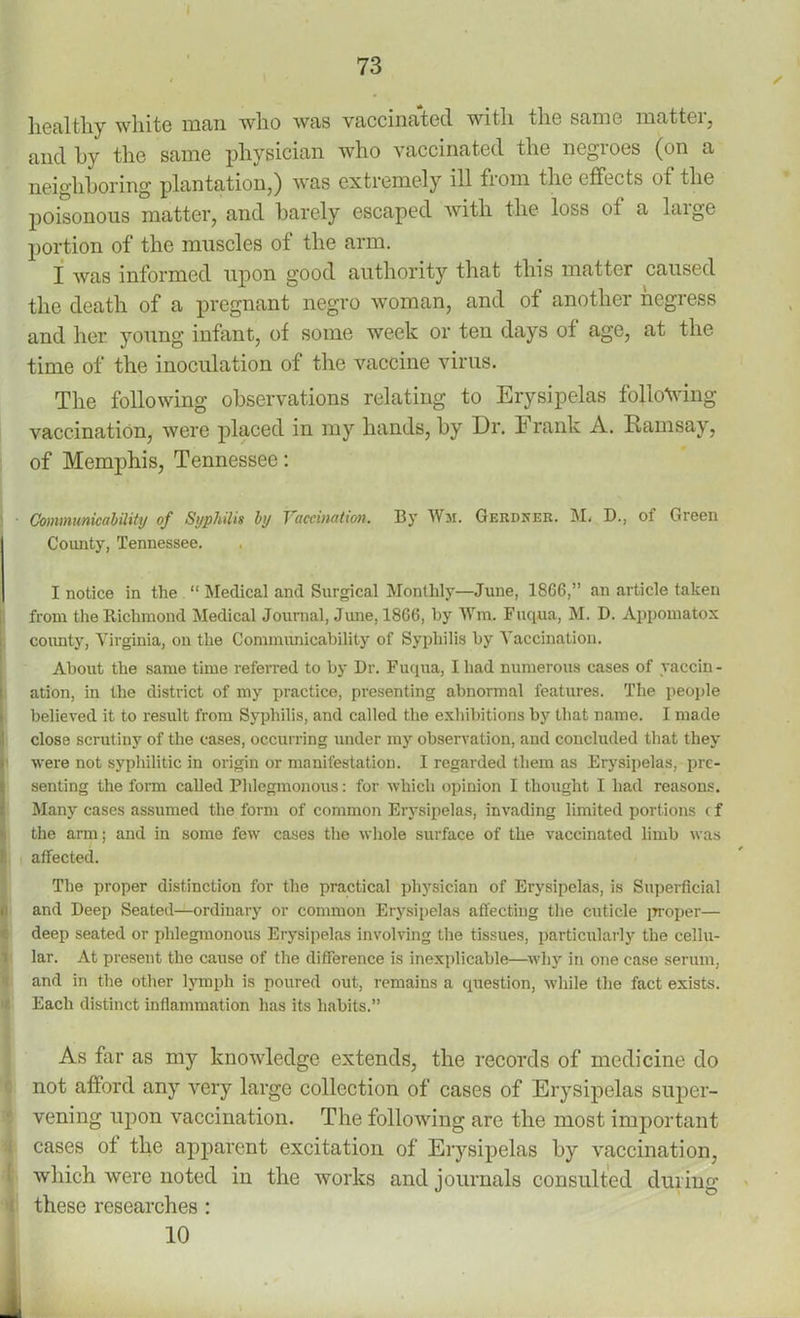 I 73 healthy white man who was vaccinated with the same matter, and hy the same physician who vaccinated the negioes (on a neighboring plantation,) was extremely ill from the effects of the poisonous matter, and barely escaped with the loss ot a huge portion of the muscles of the arm. I was informed upon good authority that this matter caused the death of a pregnant negro woman, and of another negress and her young infant, of some week or teu days of age, at the time of the inoculation of the vaccine virus. The following observations relating to Erysipelas following vaccination, were placed in my hands, by Dr. E rank A. Ramsay, of Memphis, Tennessee: ■ Communicability of Syphilis by Vaccination. By Wm. Gerdker. M. D., of Green County, Tennessee. I notice in the “ Medical and Surgical Monthly—June, 1866,” an article taken from the Richmond Medical Journal, June, 1866, by Wm. Fuqua, M. D. Appomatox county, Virginia, on the Communicability of Syphilis by Vaccination. About the same time referred to by Dr. Fuqua, I had numerous cases of vaccin - ation, in the district of my practice, presenting abnormal features. The people believed it to result from Syphilis, and called the exhibitions by that name. I made close scrutiny of the cases, occurring under my observation, and concluded that they were not syphilitic in origin or manifestation. I regarded them as Erysipelas, pre- senting the form called Phlegmonous: for which opinion I thought I had reasons. Many cases assumed the form of common Erysipelas, invading limited portions (f the arm; and in some few cases the whole surface of the vaccinated limb was i; affected. The proper distinction for the practical physician of Erysipelas, is Superficial ti and Deep Seated—ordinary or common Erysipelas affecting the cuticle proper— deep seated or phlegmonous Erysipelas involving the tissues, particularly the cellu- lar. At present the cause of the difference is inexplicable—why in one case serum, and in the other lymph is poured out, remains a question, while the fact exists. Each distinct inflammation has its habits.” As far as my knowledge extends, the records of medicine do not afford any very large collection of cases of Erysipelas super- vening upon vaccination. The following are the most important cases of the apparent excitation of Erysipelas by vaccination, which were noted in the works and journals consulted during these researches :