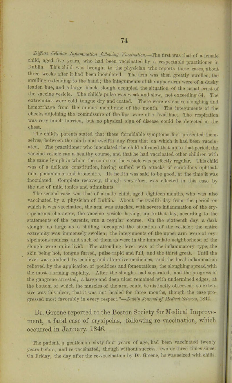 Diffuse Cellular Inflammation following Vaccination— TIio first was that of a female child, aged five years, who had been vaccinated by a respectable practitioner in Dublin. This child was brought to the physician who reports these cases, about three weeks after it had been inoculated. The arm was then greatly swollen, the swelling extending to the hand; the integuments of the upper arm were of a dusky leaden hue, and a large black slough occupied the situation of the usual crust of the vaccine vesicle. The child’s pulse was weak and slow, not exceeding G4. The extremities were cold, tongue dry and coated. There were extensive sloughing and hemorrhage from the mucus membrane of the mouth. The integuments of the cheeks adjoining the commissure of the lips were of a livid hue. The respiration was very much hurried, but no physical sign of disease could be detected in the chest. The child’s parents stated that these formidable symptoms first presented them- selves, between the ninth and twelfth day from that on which it had been vaccin- ated. The practitioner who inoculated the child affirmed that up to that period, the vaccine vesicle ran a healthy course, and that he had vaccinated other children with the same lymph in whom the course of the vesicle was perfectly regular. This child was of a delicate constitution, having sufferd with attacks of scrofulous ophthal- mia, pneumonia, and bronchitis. Its health was said to be good, at the time it was inoculated. Complete recovery, though very slow, was effected in this case by the use of mild tonics and stimulants. The second case was that of a male child, aged eighteen months, who was also vaccinated by a physician of Dublin. About the twelfth day from the period on which it was vaccinated, the arm was attacked with severe inflammation of the ery- sipelatous character, the vaccine vesicle having, up to that day, according to the statements of the parents, run a regular course. On the sixteenth day, a dark slough, as large as a shilling, occupied the situation of the vesicle; the entire extremity was immensely swollen; the integuments of the upper arm were of ery- sipelatous redness, and such of them as were iu the immediate neighborhood of the slough were quite livid. The attending fever was of the inflammatory type, the skin being hot, tongue furred, pulse rapid and full, and the thirst great. Until the fever was subdued by cooling and alterative medicines, and the local inflammation relieved by the application of poultices and fomentations, the sloughing spread with the most alarming rapidity. After the sloughs had separated, and the progress of the gangrene arrested, a large and deep ulcer remained with undermined edges, at the bottom of which the muscles of the arm could be distinctly observed; so exten- sive was this ulcer, that it was not healed for three months, though the case pro- gressed most favorably in every respect.”—Lublin Journal of Medical Sciences, 1844. Dr. G-reene reported to the Boston Society for Medical Improve- ment, a fatal case of erysipelas, following re-vaccination, which occurred in January. 1846. The patient, a gentleman sixty-four years of age, had been vaccinated twenly years before, and re-vaccinated, though without success, two or three times since. ; On Friday, the day after the re-vaccination by Dr. Greene, he was seized with chills, j