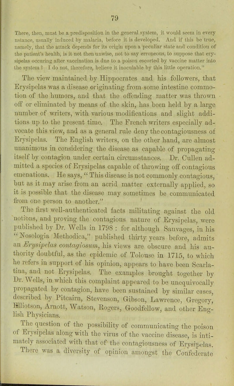 % There, then, must be a predisposition in the general system, it would seem in every nstance, usually induced by malaria, before it is developed. And if this be true, namely, that the attack depends for its origin upon a peculiar state and condition of the patient’s health, is it not then unwise, uot to say erroneous, to suppose that ery- sipelas occuring after vaccination is due to a poison escorted by vaccine matter into the system 1 I do not, therefore, believe it inoculable by this little operation.” The view maintained by Hippocrates and his followers, that Erysipelas was a disease originating from some intestine commo- tion of the humors, and that the offending matter was thrown off or eliminated by means of the skin, has been held by a large number of writers, with various modifications and slight addi- tions up to the present time. The French writers especially ad- vocate this view, and as a general rule deny the contagiousness of Erysipelas. The English winters, on the other hand, are almost unanimous in considering the disease as capable of propagating itself by contagion under certain circumstances. Dr. Cullen ad- mitted a species of Erysipelas capable of throwing off contagious emenations. He says, u This disease is not commonly contagious, but as it may arise from an acrid matter externally applied, so it is possible that the disease may sometimes be communicated from one person to another/’ The first well-authenticated facts militating against the old notions, and proving the contagious nature of Erysipelas, were published by Dr. Wells in 1798 : for although Sauvages, in his £‘ Nosologia Methodica,” published thirty years before, admits an Erysipelas contagiosum, his views are obscure and his au- thority doubtful, as the epidemic of Tolouse in 1715, to which he refers in support of his opinion, appears to have been Scarla- tina, and not Erysipelas. The examples brought together by Di. Wells, in which this complaint appeared to be unequivocally piopagated by contagion, have been sustained by similar cases, desciibed by Pitcairn, Stevenson, G-ibson, Lawrence, Gregory, Hlliotson, Arnott, Watson, Rogers, Goodfellow, and other Eng- lish Physicians. ^ The question of the possibility of communicating the poison oi Erysipelas along with the virus of the vaccine disease, is inti- mately associated with that of the contagiousness of Erysipelas. There was a diversity of opinion amongst the Confederate