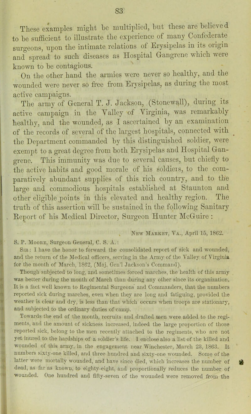 S3 These examples might he multiplied, but these are believed to be sufficient to illustrate the experience of many Confederate surgeons, upon the intimate relations of Erysipelas in its oiigin antT spread to such diseases as Hospital Gangrene which were known to be contagious. On the other hand the armies were never so healthy, and the wounded were never so free from Erysipelas, as during the most active campaigns. The army of General T. J. Jackson, (Stonewall), during its active campaign in the Valley of Virginia, was remarkably healthy, and the wounded, as I ascertained by an examination of the records of several of the largest hospitals, connected with the Department commanded by this distinguished soldier, were exempt to a great degree from both Erysipelas and Hospital Gan- grene. This immunity was due to several causes, but chiefly to the active habits and good morale of his soldiers, to the com- paratively abundant supplies of this rich country, and to the large and commodious hospitals established at Staunton and other eligible points in this elevated and healthy region. The truth of this assertion will be sustained in the following Sanitary . Report of his Medical Director, Surgeon Hunter McGuire : , New Market, Ya., April 15, 18G2. S. P. Moore, Surgeon General, C. S. A.: Sir : I have the honor to forward the consolidated report of sick and wounded, and the return of the Medical officers, serving in the Army of the Valley of Virginia for the month of March, 1862, (Maj. Gcn’l Jackson’s Command). Though subjected to long, and sometimes forced marches, the health of this army was better during the month of March than during any other since its organization. It is a fact well known to Regimental Surgeons and Commanders, that the numbers reported sick during marches, even when they are long and fatiguing, provided the weather is clear and dry, is less than that which occurs when troops are stationary, and subjected to the ordinary duties of camp. Towards the end of the month, recruits and drafted men were added to the regi- ments, and the amount of sickness increased, indeed the large proportion of those reported sick, belong to the men recently attached to the regiments, who are not yet inured to the hardships of a soldier’s life. I enclose also a list of the killed and wounded of this army, in the engagement near Winchester, March 23, 1863. It numbers sixty-one killed, and three hundred and sixty-one wounded. Some of the latter were mortally wounded, and have since died, which increases the number of & dead, as far as knowu, to eighty-eight, and proportionally reduces the number of wounded. One hundred and fifty-seven of the wounded were removed from the