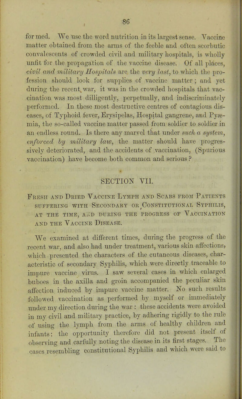 » for mecl. We use the word nutrition in its largest sense. Vaccine matter obtained from the arms of the feeble and often scorbutic convalescents of crowded civil and military hospitals, is wholly unfit for the propagation of the vaccine disease. Of all places, civil and military Hospitals are the very last, to which the pro- fession should look for supplies of vaccine matter ; and yet during the recent, war, it was in the crowded hospitals that vac- cination was most dilligently, perpetually, and indiscriminately performed. In these most destructive centres of contagious dis- eases, of Typhoid fever, Erysipelas, Hospital gangrene, and Pyae- mia, the so-called vaccine matter passed from soldier to soldier in an endless round. Is there any marvel that under such a system, enforced by military law, the matter should have progres- sively deteriorated, and the accidents of vaccination, (Spurious vaccination) have become both common and serious ? SECTION VII. Fresh and Dried Vaccine Lymph and Scabs from Patients SUFFERING WITH SECONDARY OR ^CONSTITUTIONAL SYPHILIS, AT THE TIME, AAD DURING THE PROGRESS OF VACCINATION and the Vaccine Disease. We examined at different times, during the progress of the recent war, and also had under treatment, various skin affections, which presented the characters of the cutaneous diseases, char- acteristic of secondary Syphilis, which were directly traceable to impure vaccine virus. I saw several cases in which enlarged buboes in the axilla and groin accompanied the peculiar skin affection induced by impure vaccine matter. No sucli results followed vaccination as performed by myself or immediately under my direction during the war : these accidents were avoided in my civil and military practice, by adhering rigidly to the rule of using the lymph from the arms of healthy children and infants: the opportunity therefore did not present itself of observing and carfully noting the disease in its first stages. The cases resembling constitutional Syphilis and which weie said to