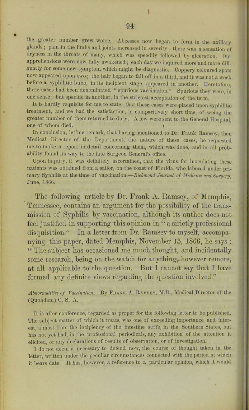 1 the greater number grew worse. Abcessos now began to form in the axillary glands ; pain in the limbs and joints increased in severity; there was a sensation of dryness in the throats of many, which was speedily followed by ulceration. Our apprehensions were now fully awakened; each day we inquired more and more dili- gently for some new symptom which might be diagnostic. Coppery coloured spots now appeared upon two; the hair began to fall off in a third, and it was not a week before a syphilitic bubo, in its incipient stage, appeared in another. Heretofore, these cases had been denominated “ spurious vaccination.” Spurious they were, in one sense; but specific in another, in the strictest acceptation of the term. It is hardly requisite lor me to state, that these cases were placed upon syphilitic treatment, and we had the satisfaction, in comparitively short time, of seeing the greater number of them returned to duty. A few were sent to the General Hospital, one of whom died. i In conclusion, let'me remark, that having mentioned to Dr. Frank Ramsey, then Medical Director of the Department, the nature of these cases, he requested me to make a report in detail concerning them, which was done, and in all prob- ability found its way to the late Surgeon General’s office. Upon inquiry, it was definitely ascertained, that the virus for inoculating these patients was obtained from a sailor, on the coast of Florida, who labored under pri- mary Syphilis at the time of vaccination.—Richmond Journal of Medicine ami Surgery, June, 1866. The following article by Dr. Frank A. Ramsey, of Memphis, Tennessee, contains an argument for the possibility of the trans- mission of Syphilis by vaccination, although its author does not feel justified in supporting this opinion in “ a sirictly professional disquisition.” In a letter from Dr. Ramsey to myself, acconrpa- nying this paper, dated Memphis, November 15, 1866, he says : “ The subject has occasioned me much thought, and incidentally some research, being on the watch for anything, however remote, at all applicable to the question. But I cannot say that I have formed any definite views regarding the question involved.” Abnormalities of Vaccination. By Frank A. Ramsey, M.D., Medical Director of the (Quondam) C. S. A. It is after conference, regarded as proper for the following letter to be published. The subject matter of which it treats, was one of exceeding importance and inter- est, almost from the incipiency of the intestine strife, in the Southern States, but has not yet had, in the professional periodicals, any exhibition of the attention it elicited, or any declarations of results of observation, or of investigation. I do not deem it necessary to defend now, the course of thought taken in the letter, written under the peculiar circumstances connected with the period at which it bears date. It has, however, a reference to a particular opinion, which I would