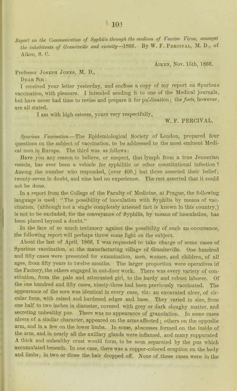 10 5 Report on the Communication of Syphilis through the medium of Vaccine Virus, amongst the inhabitants of GranitevUlc and vicinity—18G6. By W. F. Peroival, M. D., of Aikeu, S. C. AikejTj Nov. 15tli, 1866. Professor Joseph Jones, M. D., Dear Sir : I received your letter yesterday, and enclose a copy of my report on Spurious vaccination, with pleasure. I intended sending it to one of the Medical journals, hut have never had time to revise and prepare it for publication; the facts t however, are all stated. I am with high esteem, yours very respectfully, IV. F. PERCIVAL. Spurious Vaccination.—The Epidemiological Society of London, prepared four questions on the subject of vaccination, to he addressed to the most eminent Medi- cal men in Europe. The third was as follows: Have you any reason to believe, or suspect, that lymph from a true Jennerian vesicle, has ever been a vehicle for syphilitic or other constitutional infection 1 Among the number who responded, (over 400,) hut three asserted their belief; twenty-seven in doubt, and nine had no experience. The rest asserted that it could not be done. In a report from the College of the Faculty of Medicine, at Prague, the followiug language is used: “The possibility of inoculation with Syphilis by means of vac- cination, (although not a single completely attested fact is known in this country,) is not to be excluded, for the conveyance of Syphilis, by means of inoculation, has been placed beyond a doubt.” In the face of so much testimony against the possibility of sucb an occurrence, the following report will perhaps throw some light on the subject. About the last of April, 1866, I was requested to take charge of some cases of Spurious vaccination, at the manufacturing village of Graniteville. One hundred and fifty cases were presented for examination, men, women, and children, of all ages, from fifty years to twelve months. The larger proportion were operatives id the Factory, the others engaged in out-door work. There was every variety of con- stitution, from the pale and attenuated girl, to the hardy and robust laborer. Of the one hundred and fifty cases, ninety-three had been previously vaccinated. The appearance of the sore was identical iu every case, viz: an excavated ideer, of cir- cular form, with raised and hardened edges and base. They varied in size, from one half to two inches in diameter, covered with grey or dark sloughy matter, and secreting unhealthy pus. There was no appearance of granulation. In some cases ulcers of a similar character, appeared on the arms affected; others on the opposite arm, and in a few on the lower limbs. In some, abscesses formed on the inside of the arm, and in nearly all the axillary glands were inflamed, and many suppurated A thick and unhealthy crust would form, to be soon separated by the pus which accumulated beneath. In one case, there was a copper-colored eruption on the body and limbs; in two or three the hair dropped off. None of,these cases were in the