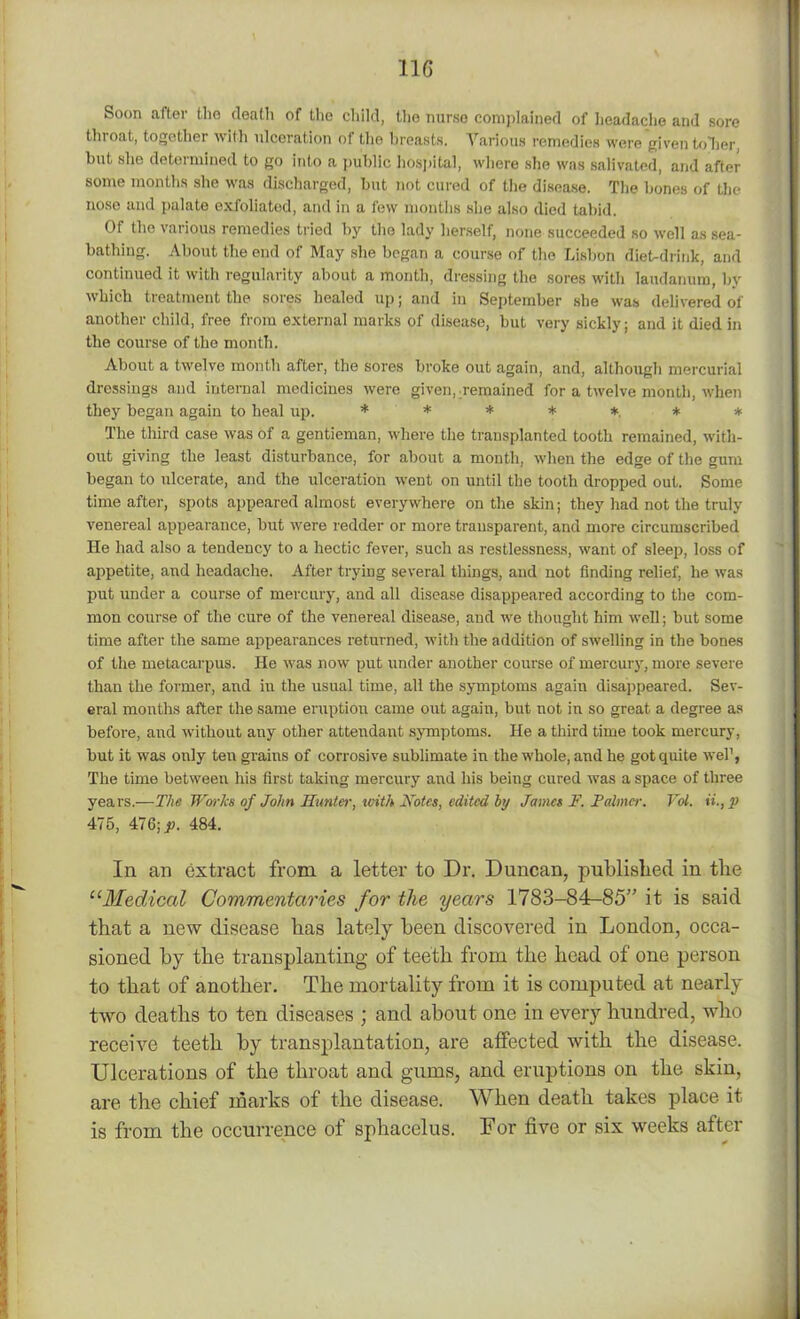 Soon after the death of the child, the nurse complained of headache and sore throat, together with ulceration of the breasts. Various remedies were given toller, but she determined to go into a public hospital, where she was salivated, and after some months she was discharged, but not cured of the disease. The bones of the nose and palate exfoliated, and in a few months she also died tabid. Of the various remedies tried by the lady herself, none succeeded so well as sea- bathing. About the end of May she began a course of the Lisbon diet-drink, and continued it with regularity about a month, dressing the sores with laudanum, by which treatment the sores healed up; and in September she was delivered of another child, free from external marks of disease, but very sickly; and it died in the course of the month. About a twelve month after, the sores broke out again, and, although mercurial dressings and internal medicines were given, remained for a twelve month, when they began again to heal up. ******* The third case was of a gentieman, where the transplanted tooth remained, with- out giving the least disturbance, for about a month, when the edge of the gum began to ulcerate, and the ulceration went on until the tooth dropped out. Some time after, spots appeared almost everywhere on the skin; they had not the truly venereal appearance, but were redder or more transparent, and more circumscribed He had also a tendency to a hectic fever, such as restlessness, want of sleep, loss of appetite, and headache. After trying several things, and not finding relief, he was put under a course of mercury, and all disease disappeared according to the com- mon course of the cure of the venereal disease, and we thought him well; but some time after the same appearances returned, with the addition of swelling in the bones of the metacarpus. He was now put under another course of mercury, more severe than the former, and in the usual time, all the symptoms again disappeared. Sev- eral months after the same eruption came out again, but not in so great a degree as before, and without any other attendant symptoms. He a third time took mercury, but it was only ten grains of corrosive sublimate in the whole, and he got quite wel’, The time between his first taking mercury and his being cured was a space of three years.—The Works of John Hunter, with Notes, edited by Jamei F. Palmer. Vol. p 475, 476; p. 484. In an extract from a letter to Dr. Duncan, published in the “Medical Commentaries for the years 1783-84-85” it is said that a new disease has lately been discovered in London, occa- sioned by the transplanting of teeth from the head of one person to that of another. The mortality from it is computed at nearly two deaths to ten diseases ; and about one in every hundred, who receive teeth by transplantation, are affected with the disease. Ulcerations of the throat and gums, and eruptions on the skin, are the chief marks of the disease. When death takes place it is from the occurrence of sphacelus. For five or six weeks after