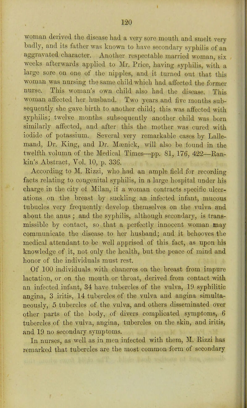 woman derived the disease had a very sore mouth and smelt very badly, and its lather was known to have secondary syphilis of an aggravated character. Another respectable married woman, six weeks afterwards applied to Mr. Price, having syphilis, with a largo sore on one of the nipples, and it turned out that this woman was nursing the same child which had affected the former nurse. This woman’s own child also had the disease. This woman affected her husband. Two years and live months sub- sequently she gave birth to another child; this was affected with syphilis; twelve months subsequently another child was born similarly affected, and after this the mother was cured with iodide of potassium. Several very remarkable cases by Lalle- mand, Dr. King, and Dr. Mamick, will also be found in the twelfth volumn of the Medical Times—pp. 81, 176, 422—Ran- kin’s Abstract, Yol. 10, p. 336. According to M. Rizzi, who had an ample field for recording facts relating to congenital syphilis, in a large hospital under his charge in the city of Milan, if a woman contracts specific ulcer- ations on the breast by suckling an infected infant, mucous tubucles very frequently develop themselves on the vulva and about the anus ; and the syphilis, although secondary, is trans- missible by contact, so that a perfectly innocent woman may communicate the disease to her husband; and it behooves the medical attendant to be well apprised of this fact, as upon his knowledge of it, not only the health, but the peace of mind and honor of the individuals must rest. Of 100 individuals with chancres on the breast from impure lactation, or on the mouth or throat, derived from contact with an infected infant, 34 have tubercles of the vulva, 19 syphilitic angina, 3 iritis, 14 tubercles of the vulva and angina simulta- neously, 5 tubercles of the vulva, and others disseminated over other parts of the body, of divers complicated symptoms, 6 tubercles of the vulva, angina, tubercles on the skin, and iritis, and 19 no secondary symptoms. In nurses, as well as in men infected with them, M. Rizzi has remarked that tubercles are the most common form of secondary