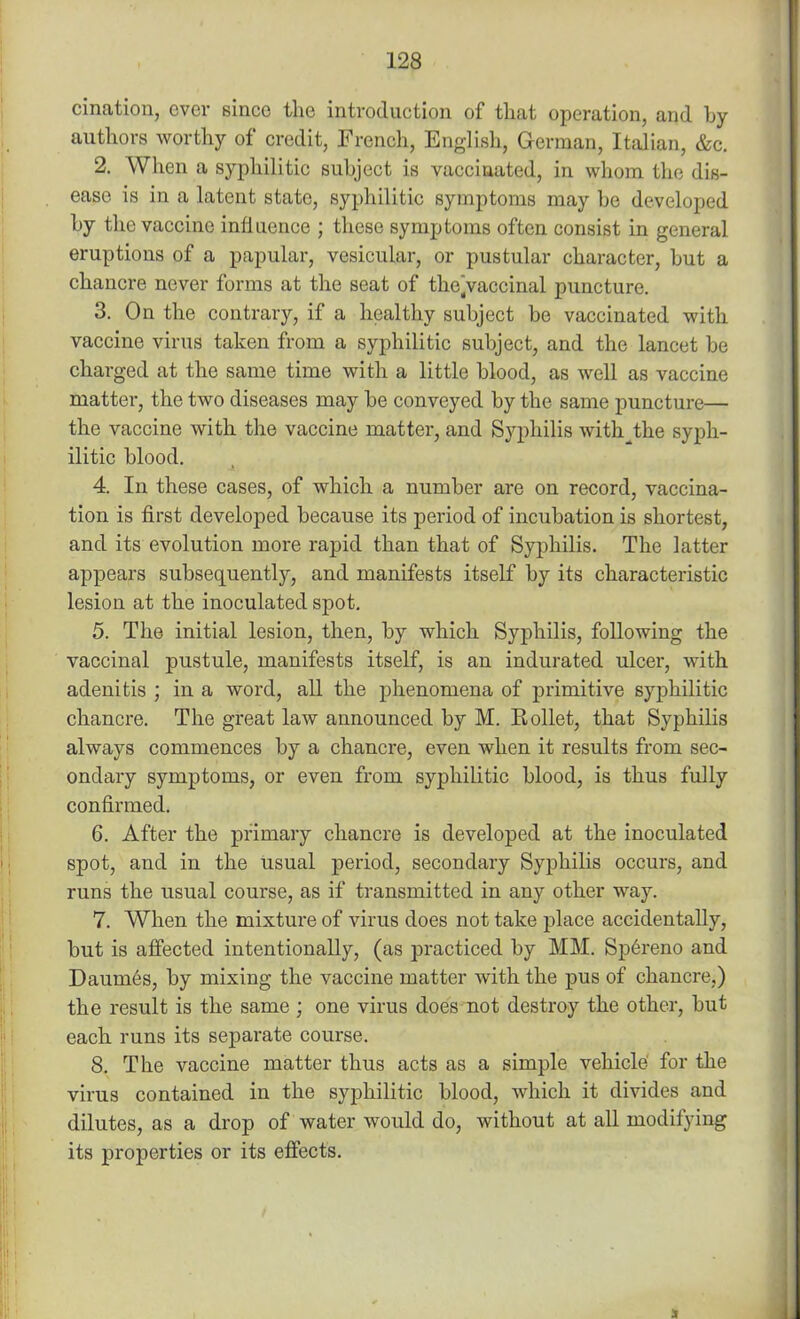 cination, ever since the introduction of that operation, and by authors worthy of credit, French, English, German, Italian, &c. 2. When a syphilitic subject is vaccinated, in whom the dis- ease is in a latent state, syphilitic symptoms may be developed by the vaccine influence ; these symptoms often consist in general eruptions of a papular, vesicular, or pustular character, but a chancre never forms at the seat of the.vaccinal puncture. 3. On the contrary, if a healthy subject be vaccinated with vaccine virus taken from a syphilitic subject, and the lancet be charged at the same time with a little blood, as well as vaccine matter, the two diseases may be conveyed by the same puncture— the vaccine with the vaccine matter, and Syphilis with^the syph- ilitic blood. 4. In these cases, of which a number are on record, vaccina- tion is first developed because its period of incubation is shortest, and its evolution more rapid than that of Syphilis. The latter appears subsequently, and manifests itself by its characteristic lesion at the inoculated spot. 5. The initial lesion, then, by which Syphilis, following the vaccinal pustule, manifests itself, is an indurated ulcer, with adenitis ; in a word, all the phenomena of primitive syphilitic chancre. The great law announced by M. Rollet, that Syphilis always commences by a chancre, even when it results from sec- ondary symptoms, or even from syphilitic blood, is thus fully confirmed. 6. After the primary chancre is developed at the inoculated spot, and in the usual period, secondary Syphilis occurs, and runs the usual course, as if transmitted in any other way. 7. When the mixture of virus does not take place accidentally, but is affected intentionally, (as practiced by MM. Sp6reno and Daumes, by mixing the vaccine matter with the pus of chancre,) the result is the same ; one virus does not destroy the other, but each runs its separate course. 8. The vaccine matter thus acts as a simple vehicle for the virus contained in the syphilitic blood, which it divides and dilutes, as a drop of water would do, without at all modifying its properties or its effects.