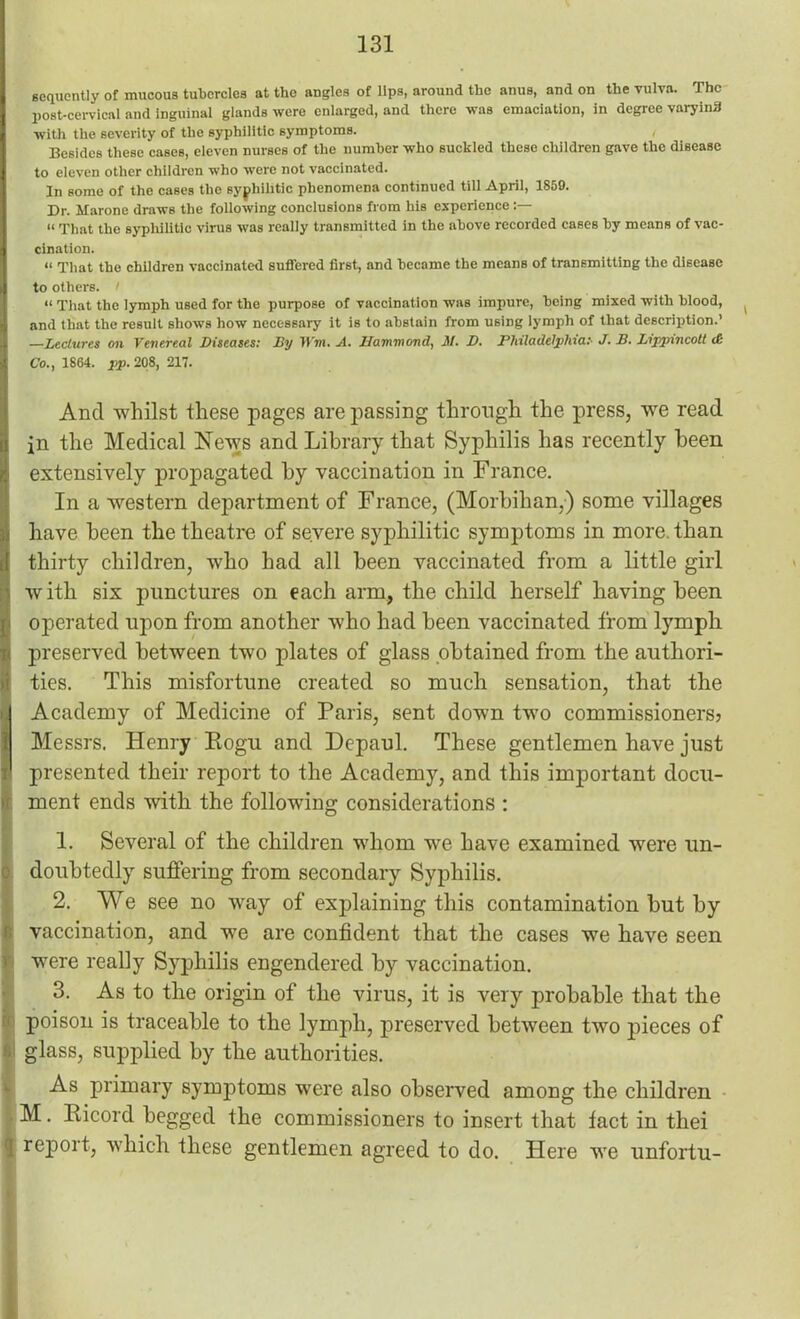 sequently of mucous tubercles at the angles of lips, around the anus, and on the vulva. The post-cervical and inguinal glands were enlarged, and there was emaciation, in degree varying with the severity of the syphilitic symptoms. , Besides these cases, eleven nurses of the number who suckled these children gave the disease to eleven other children who were not vaccinated. In some of the cases the syphilitic phenomena continued till April, 1859. Dr. Marone draws the following conclusions from his experience “ That the syphilitic virus was really transmitted in the above recorded cases by means of vac- cination. “ That the children vaccinated suffered first, and became the means of transmitting the disease to others. < “ That the lymph used for the purpose of vaccination was impure, being mixed with blood, and that the result shows how necessary it is to abstain from using lymph of that description.’ —Lectures on Venereal Diseases: By Wm. A. Hammond, M. D. Philadelphia:- J. B. Lippnncoll <£ Co., 1864. pp. 208, 217. And whilst these pages are passing through the press, we read in the Medical News and Library that Syphilis has recently been extensively propagated by vaccination in France. In a western department of France, (Morbihan,) some villages have been the theatre of severe syphilitic symptoms in more, than thirty children, who had all been vaccinated from a little girl with six punctures on each arm, the child herself having been operated upon from another who had been vaccinated from lymph preserved between two plates of glass obtained from the authori- ties. This misfortune created so much sensation, that the Academy of Medicine of Paris, sent down two commissioners? Messrs. Henry Eogu and Depaul. These gentlemen have just presented their report to the Academy, and this important docu- ment ends with the following considerations : 1. Several of the children whom we have examined were un- doubtedly suffering from secondary Syphilis. 2. We see no way of explaining this contamination but by vaccination, and we are confident that the cases we have seen were really Syphilis engendered by vaccination. 3. As to the origin of the virus, it is very probable that the poison is traceable to the lymph, preserved between two pieces of glass, supplied by the authorities. As primary symptoms were also observed among the children M. Ricord begged the commissioners to insert that tact in thei report, which these gentlemen agreed to do. Here we unfortu-