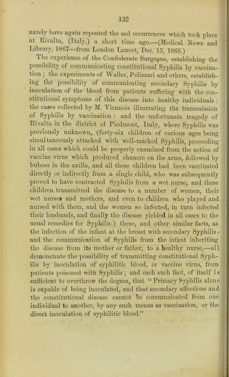 nately have again repeated the sad occurrences which took place at Rivalta, (Italy,) a short time ago.—(Medical News and Library, 1867—from London Lancet, Dec. 15, 1866.) The experience of the Confederate Surgeons, establishing the possibility of communicating constitutional Syphilis by vaccina- tion ; the experiments of Waller, Pelizzari and others, establish- ing the possibility of communicating secondary Syphilis by inoculation of the blood from patients suffering with the con- stitutional symptoms of this disease into healthy individuals : the cases collected by M. Viennois illustrating the transmission of Syphilis by vaccination : and the unfortunate tragedy of Rivalta in the district ot Piedmont, Italy, where Syphilis was previously unknown, (forty-six children of various ages being simultaneously attacked with well-marked Syphilis, proceeding in all cases which could be properly examined from the action of vaccine virus which produced chancre on the arms, followed by buboes in the axilla, and all these children had been vaccinated directly or indirectly from a single child, who was subsequently proved to have contracted Syphilis from a wet nurse, and these children transmitted the disease to a number of women, their wet nurses and mothers, and even to children who played and nursed with them, and the women so infected, in turn infected their husbands, and finally the disease yielded in all cases to the usual remedies for Syphilis:) these, and other similar facts, as the infection of the infant at the breast with secondary Syphilis > and the communication of Syphilis from the infant inheriting the disease from its mother or father, to a healthy nurse,—all demonstrate the possibility of transmitting constitutional Syph- ilis by inoculation of syphilitic blood, or vaccine virus, from patients poisoned with Syphilis ; and each such fact, of itself i s sufficient to overthrow the dogma, that “ Primary Syphilis alone is capable of being inoculated, and that secondary affections and the constitutional disease cannot be communicated from one individual to another, by any such means as vaccination, or the direct inoculation of syphilitic blood.”