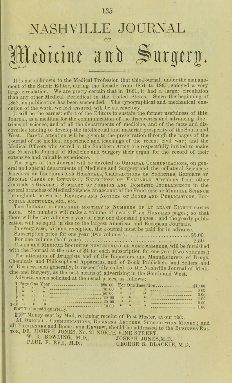 NASHVILLE JOURNAL OB' trim anir jimerg* It is not unknown to the Medical Profession that this Journal, under the manage- ment of the Senoir Editor, during the decade from 1851 to 1861, enjoyed a very large circulation. We are pretty certain that in 1861, it had a larger circulation than any other Medical Periodical in the United States. Since the beginning of 1862, its publication has been suspended. The typographical and mechanical exe- cution of the work, we feel assured, will be satisfactory. It will be the earnest effort of the Editors to sustain the former usefulness of this Journal, as a medium for the communication of the discoveries and advancing doc- trines of science, and of all the departments of medicine, and of the facts and dis- coveries tending to develop the intellectual and material prosperity of the South and West. Careful attention will be given to the preservation through the pages of the Journal of the medical experience and teachings of the recent civil war; and the Medical Officers who served in the Southern Army are respectfully invited to make the Nashville Journal of Medicine and Surgery their organ for the record of their extensive and valuable experience. The pages of this Journal will be devoted to Original Communications, on gen- eral and special departments of Medicine and Surgery and the collateral Sciences ; Reports of Lectures and Hospitals, Transactions of Societies, Reports of Special Cases of Interest; Selections of Valuable Articles from other Journals, a General Summary of Foreign and Domestic Intelligence in the several branches of Medical Soience, an account of the Progress of Medical Science throughout the world; Reviews and Notices of Books and Publications, Edi- torial Artticles, etc., etc. The Journal is published monthly in Numbers of at least Eighty pages each. Six numbers will make a volume of nearly Five Hundred pages; so that there will be two volumes a year of near one thousand pages : and the yearly publi- cation will be equal in size to the largest American and European Journals. In every case, without exception, the Journal must bo paid for in advance. Subscription price for one year (two volumes) <£5.00 For one volume (half year) 2.50 Clubs and Medical Societies numbering 5, or more members, will be furnished with the Journal at the rate of §4 for each subscription for one year (two volumes.) The attention of Druggists and of the Importers and Manufacturers of Drugs, Chemicals and Philosophical Apparatus, and of Book Publishers and Sellers and of Business men generally; is respectfully called to the Nashville Journal of Medi- cine and Surgery, as the Oest means of advertising in the South and West. Advertisemens solicited at the usual prices, as follows: 1 Page Ono Year . -$80 00 For One Insertion . $10 00 - 70 00 “ “ “ 8 00 - 50 00 “ “ « 6 0o - 30 00 “ “ “ 4 00 - 20 00 “ “ “ 2 00 .. 10 00 “ “ ' “ , ! 00 1-16 “ “ “ To be paid quarterly. piT Money sent by Mail, retaining receipt of Post Master, at our risk. All Original Communications, Business Letters, Subscription Money ; and all ^changes and Books for Review, should be addressed to the Business Edi- tor, DR. JOSEPH JONES, No. 21 NORTH VINE STREET. BOWLING, M.D., JOSEPH J ONE'S,M.D., PAUL F. EVE, M.D., GEORGE S. BLACKIE, M.D.