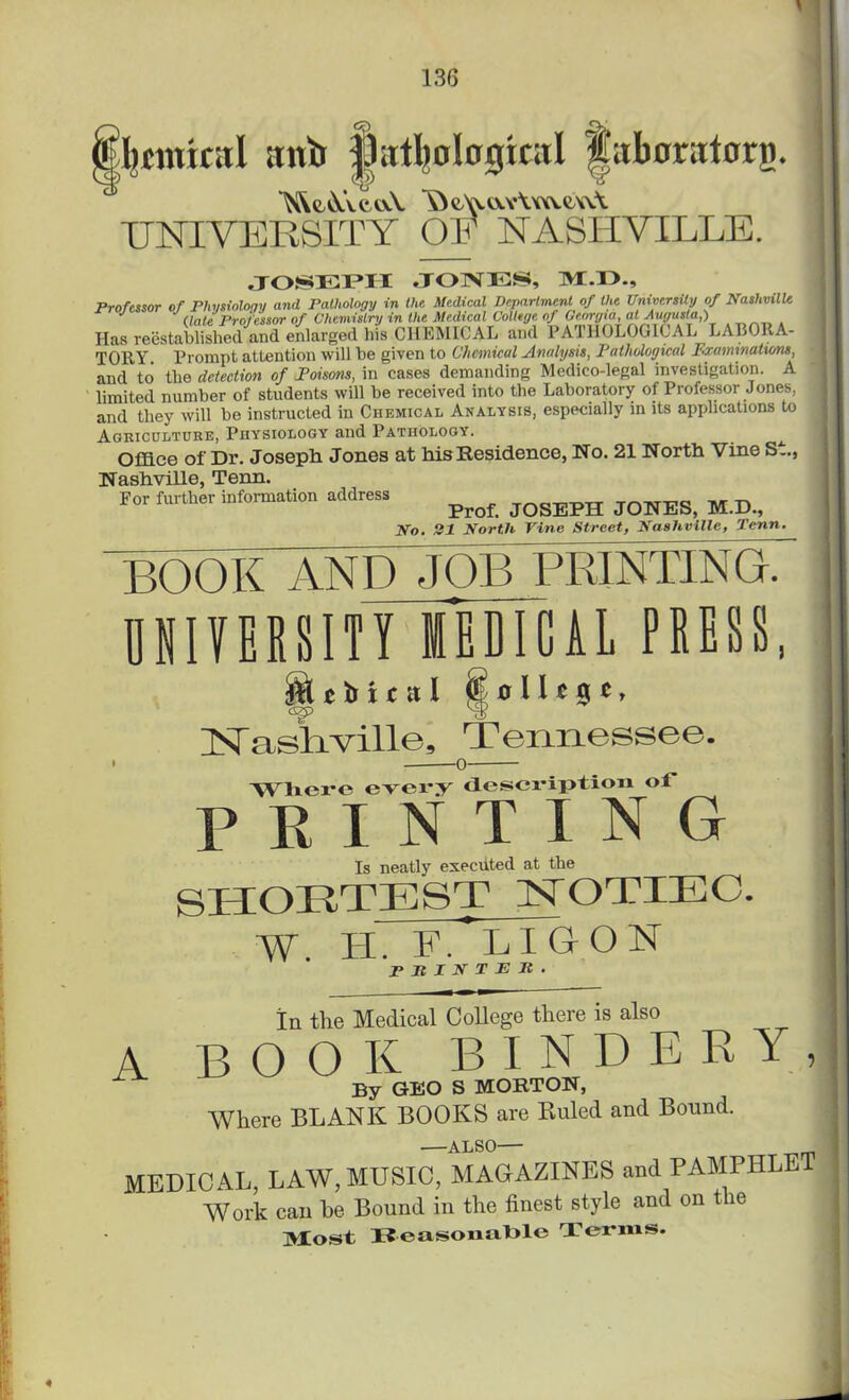 Immnil ;rnii }.l;ttI)ological laboratorri. UNIVERSITY OF NASHVILLE. JOSEPH JONES, M.O., Professor of Physiology and Pathology in the Medical Department of the University of Nashville (late Professor of Chemistry in the Medical College of Georgia, at Augusta,) Has reestablished and enlarged his CHEMICAL and PATHOLOGICAL LABORA- TORY. Prompt attention will be given to Chemical Analysis, Pathological Examinations, and to the detection of Poisons, in cases demanding Medico-legal investigation. A limited number of students will be received into the Laboratory of Professor Jones, and they will bo instructed in Chemical Analysis, especially in its applications to Agriculture, Physiology and Pathology. Office of Dr. Joseph Jones at his Residence, No. 21 North Vine S-, Nashville, Tenn. For further information address ^ JQSEpH JQNESi M ^ No, 21 North Vine Street, Nashville, Penn. book and job printing? HIVEBSITTmTClL PUBS, H tbit st I « o 11 c 9 t, USTasliville, Tennessee. Where every description ot* P R I N T I N G Is neatly executed at the SHORTEST NOTIEC. W. IT. F.' LI G ON PRINTER- A In the Medical College there is also BOOK BINDERY, By GEO S MORTON, Where BLANK BOOKS are Ruled and Bound. —ALSO— MEDICAL, LAW,MUSIC, MAGAZINES and PAMPHLET Work can be Bound in the finest style and on t io Alost Reasonable Terms.