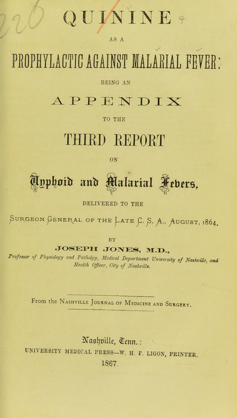 Q U X NIN E f AS A PROPHYLACTIC AGAINST MALARIAL FEVER: BEING AN APPENDIX TO THE THIRD REPORT ON bhjpboib anb fitalarial Jfcbfrs, DELIVERED TO THE ^URGEON pENEF^AL OF THE j^ATE j3. /t., y^UGUST, 1864. BY JOSEPH JONES, M.D., Professor oj Physiology and Patholgy, Medical Department University of Nashville, and Health Officer, City of Nashville. From the Nashville Journal of Medicine and Surgery. ^Taslpille, Qlcnn. : UNIVERSITY MEDICAL PRESS—W. II. F. LIGON, PRINTER. 1867.