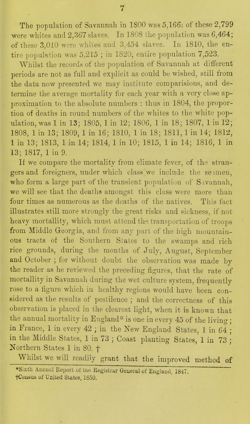 The population of Savannah in 1S00 was 5,166: of these 2,799 were whites and 2,367 slaves. In 1S08 the population was 6,464; of these 3,010 were whites and 3,454 slaves. In 1810, the en- tire population was 5,215 ; in 1820, entire population 7,523. Whilst the records of the population of Savannah at different periods are not as full and explicit as could be wished, still from the data now presented we may institute comparisions, and de- termine the average mortality for each year with a very close ap- proximation to the absolute numbers : thus in 1804, the propor- tion of deaths in round numbers of the whites to the white pop- ulation, was 1 in 13; 1805, 1 in 12; 1806, 1 in 18; 1807, 1 in 12; 1808, 1 in 13; 1809, 1 in 16; 1810, 1 in 18; 1811,1 in 14; 1812, 1 in 13; 1813, 1 in 14; 1814, 1 in 10; 1815, 1 in 14; 1816, 1 in 13; 1817, 1 in 9. If we compare the mortality from climate fever, of the stran- gers and foreigners, under which class we include the se unen, who form a large part of the transient population of S ivannah, we will see that the deaths amongst this class were more than four times as numerous as the deaths of the natives. This fact illustrates still more strongly the great risks and sickness, if not heavy mortallity, which must attend the transportation of troops from Middle Georgia, and from any part of the high mountain- ous tracts of the Southern Slates to the swamps and rich rice grounds, during the months of July, August, September and October ; for without doubt the observation was made by the reader as he reviewed the preceding figures, that the rate of mortallity in Savannah during the wet culture system, frequently rose to a figure which in healthy regions would have been con- sidered as the results of pestilence ; and the correctness of this observation is placed in the clearest light, when it is known that the annual mortality in England* is one in every 45 of the living; in France, 1 in every 42 ; in the New England States, 1 in 64 ; in the Middle States, 1 in 73 ; Coast planting States, 1 in 73 ; Northern States 1 in 80. f Whilst we will readily grant that the improved method of ♦Sixth Annual Report of the Registrar General of England, 18a7. pConsus of United States, 1850.