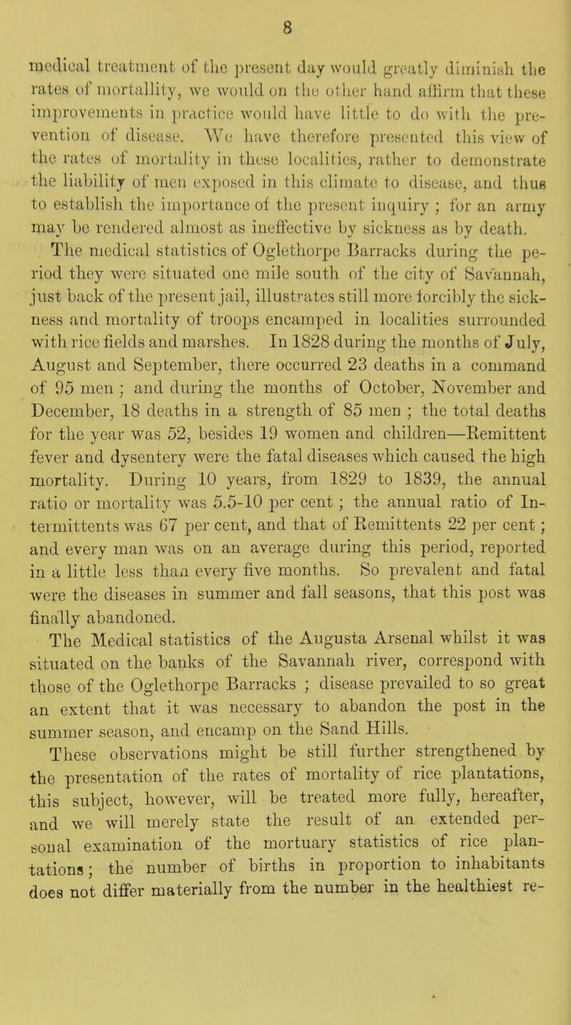 medical treatment of the present day would greatly diminish the rates of mortallity, we would on the other hand affirm that these improvements in practice would have little to do with the pre- vention of disease. We have therefore presented this view of the rates of mortality in these localities, rather to demonstrate the liability of men exposed in this climate to disease, and thus to establish the importance of the present inquiry ; for an army may be rendered almost as ineffective by sickness as by death. The medical statistics of Oglethorpe Barracks during the pe- riod they were situated one mile south of the city of Savannah, just back of the present jail, illustrates still more forcibly the sick- ness and mortality of troops encamped in localities surrounded wi th rice fields and marshes. In 1828 during the months of July, August and September, there occurred 23 deaths in a command of 95 men ; and during the months of October, November and December, 18 deaths in a strength of 85 men ; the total deaths for the year was 52, besides 19 women and children—Remittent fever and dysentery were the fatal diseases which caused the high mortality. During 10 years, from 1829 to 1839, the annual ratio or mortality was 5.5-10 per cent; the annual ratio of In- termittents was 67 per cent, and that of Remittents 22 per cent; and every man was on an average during this period, reported in a little less than every five months. So prevalent and fatal were the diseases in summer and fall seasons, that this post was finally abandoned. The Medical statistics of the Augusta Arsenal whilst it was situated on the banks of the Savannah river, correspond with those of the Oglethorpe Barracks ; disease prevailed to so great an extent that it was necessary to abandon the post in the summer season, and encamp on the Sand Hills. These observations might be still further strengthened by the presentation of the rates of mortality of rice plantations, this subject, however, will be treated more fully, hereafter, and we will merely state the result of an extended per- sonal examination of the mortuary statistics of rice plan- tations ; the number of births in proportion to inhabitants does not differ materially from the number in the healthiest re-