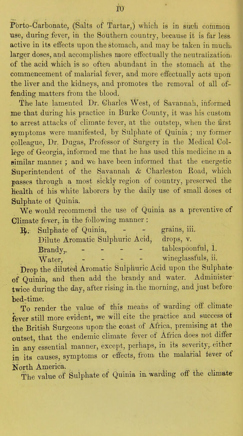 P'orto-Carbonate, (Salts of Tartar,) which is in such common use, during fever, in the Southern country, because it is far less active in its effects upon the stomach, and may be taken in mucin larger doses, and accomplishes more effectually the neutralization, of the acid which is so often abundant in the stomach at the commencement of malarial fever, and more effectually acts upon the liver and the kidneys, and promotes the removal of all of- fending matters from the blood. The late lamented Dr. Charles West, of Savannah, informed me that during his practice in Burke County, it was his custom to arrest attacks of climate fever, at the outstep, when the first symptoms were manifested, by Sulphate of Quinia ; my former colleague, Dr. Dugas, Professor of Surgery in the Medical Col- lege of Georgia, informed me that he has used this medicine in a similar manner; and we have been informed that the energetic Superintendent of the Savannah & Charleston Boad, which passes through a most sickly region of country, preserved the health of his white laborers by the daily use of small doses of Sulphate of Quinia. We would recommend the use of Quinia as a preventive of Climate fever, in the following manner : I$j. Sulphate of Quinia, - - grains, iii. Dilute Aromatic Sulphuric Acid, drops, v. Brandyr - tablespoonful, 1. Water, - wineglassfuls, ii. Drop the diluted Aromatic Sulphuric Acid upon the Sulphate of Quinia, and then add the brandy and water. Administer twice during the day, after rising in, the morning, and just before bed-time. To render the value of this means of warding off climate fever still more evident, we will cite the practice and success of the British Surgeons upon- the coast of Africa, premising at the outset, that the endemic climate fever of Africa does not differ in any essential manner, except, perhaps, in its severity,, either in its causes, symptoms or effects, from the malarial fever of North America. The value of Sulphate of Quinia in. warding off the climate