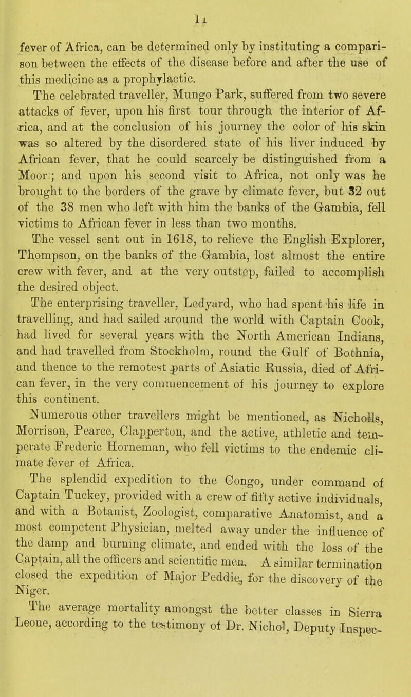 Ix fever of Africa, can be determined only by instituting a compari- son between the effects of the disease before and after the use of this medicine as a prophylactic. The celebrated traveller, Mungo Park, suffered from two severe attacks of fever, upon his first tour through the interior of Af- rica, and at the conclusion of his journey the color of his skin was so altered by the disordered state of his liver induced by African fever, that he could scarcely be distinguished from a Moor ; and upon his second visit to Africa, not only was he brought to the borders of the grave by climate fever, but 32 out of the 38 men who left with him the banks of the Gambia, fell victims to African fever in less than two months. The vessel sent out in 1618, to relieve the English Explorer, Thompson, on the banks of the Gambia, lost almost the entire crew with fever, and at the very outstep, failed to accomplish the desired object. The enterprising traveller, Ledyard, who had spent his life in travelling, and had sailed around the world with Captain Cook, had lived for several years with the North American Indians, and had travelled from Stockholm, round the Gulf of Bothnia, and thence to the remotest parts of Asiatic Russia, died of Afri- can fever, in the very commencement of his journey to explore this continent. Numerous other travellers might be mentioned, as Nicholls, Morrison, Pearce, Clapperton, and the active, athletic and tem- perate Erederic Horneman, who fell victims to the endemic eli- mate fever of Africa. I he splendid expedition to the Congo, under command of Captain Tuckey, provided with a crew of fifty active individuals, and with a Botanist, Zoologist, comparative Anatomist, and a most competent Physician, melted away under the influence of the damp and burning climate, and ended with the loss of the Captain, all the othceis and scientitic men. A similar termination closed the expedition of Major Peddie, for the discovery of the Niger. The average mortality amongst the better classes in Sierra Leone, according to the testimony ot Dr. Nichol, Deputy Inspec-