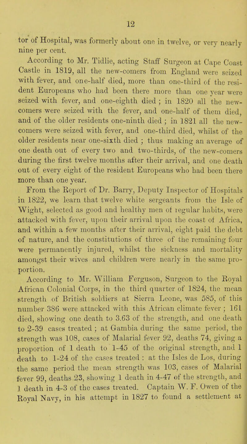 tor of Hospital, was formerly about one in twelve, or very nearlv nine per cent. According to Mr. Tidlie, acting Staff Surgeon at Cape Coast Castle in 1819, all the new-comers from England were seized with fever, and one-half died, more than one-third of the resi- dent Europeans who had been there more than one year were seized with fever, and one-eighth died ; in 1820 all the new- comers were seized with the fever, and one-half of them died, and of the older residents one-ninth died ; in 1821 all the new- comers were seized with fever, and one-third died, whilst of the older residents near one-sixth died ; thus making an average of one death out of every two and two-thirds, of the new-comers during the first twelve months after their arrival, and one death out of every eight of the resident Europeans who bad been there more than one year. From the Report of Dr. Barry, Deputy Inspector of Hospitals in 1822, we learn that twelve white sergeants from the Isle of Wight, selected as good and healthy men of regular habits, were attacked with fever, upon their arrival upon the coast of Africa, and within a few months after their arrival, eight paid the debt of nature, and the constitutions of three of the remaining four were permanently injured, whilst the sickness and mortality amongst their wives and children were nearly in the same pro- portion. According to Mr. William Ferguson, Surgeon to the Royal African Colonial Corps, in the third quarter of 1824, the mean strength of British soldiers at Sierra Leone, was 585, of this number 386 were attacked with this African climate fever ; 161 died, showing one death to 3.63 of the strength, and one death to 2-39 cases treated ; at Gambia during the same period, the strength was 108, cases of Malarial fever 92, deaths 74, giving a proportion of 1 death to 1-45 of the original strength, and 1 death to 1-24 of the cases treated : at the Isles de Los, during the same period the mean strength was 103, cases of Malarial fever 99, deaths 23, showing 1 death in 4-47 of the strength, and ] death in 4-3 of the cases treated. Captain W. F. Owen of the Royal Navy, in his attempt in 1827 to found a settlement at