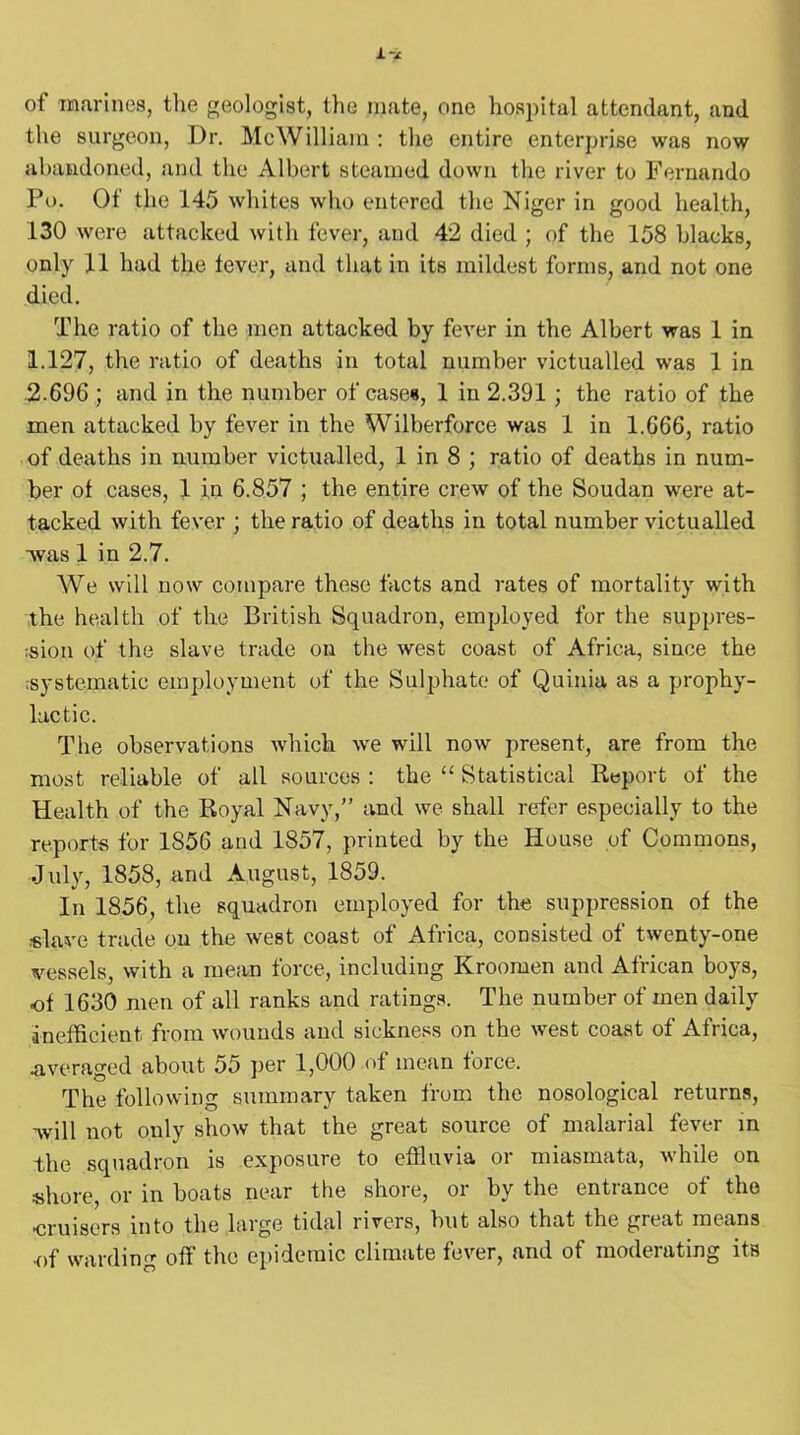 of marines, the geologist, the mate, one hospital attendant, and the surgeon, Dr. Me William : the entire enterprise was now abandoned, and the Albert steamed down the river to Fernando Po. Of the 145 whites who entered the Niger in good health, 130 were attacked with fever, and 42 died ; of the 158 blacks, only 11 had the fever, and that in its mildest forms, and not one died. The ratio of the men attacked by fever in the Albert was 1 in 1.127, the ratio of deaths in total number victualled was 1 in 2.696 ; and in the number of cases, 1 in 2.391 ; the ratio of the men attacked by fever in the Wilberforce was 1 in 1.666, ratio of deaths in number victualled, 1 in 8 ; ratio of deaths in num- ber of cases, 1 in 6.857 ; the entire crew of the Soudan were at- tacked with fever ; the ratio of deaths in total number victualled ■was 1 in 2.7. We will now compare these facts and rates of mortality with the health of the British Squadron, employed for the suppres- sion of the slave trade on the west coast of Africa, since the systematic employment of the Sulphate of Quinia as a prophy- lactic. The observations which we will now present, are from the most reliable of all sources : the “ Statistical Report of the Health of the Royal Navy,” and we shall refer especially to the reports for 1856 and 1857, printed by the House of Commons, July, 1858, and August, 1859. In 1856, the squadron employed for the suppression of the slave trade on the west coast of Africa, consisted of twenty-one vessels, with a mean force, including Kroomen and African boys, of 1630 men of all ranks and ratings. The number of men daily inefficient from wounds and sickness on the west coast of Africa, .averaged about 55 per 1,000 of mean force. The following summary taken from the nosological returns, will not only show that the great source of malarial fever in the squadron is exposure to effluvia or miasmata, while on shore, or in boats near the shore, or by the entrance of the •cruisers into the large tidal rivers, but also that the great means •of warding off the epidemic climate fever, and of moderating its