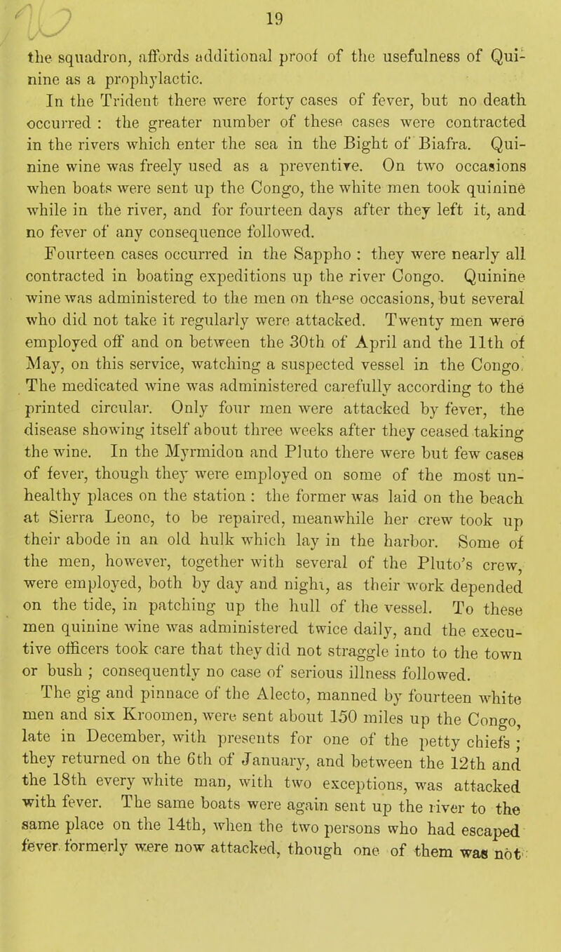 the squadron, affords additional proof of the usefulness of Qui- nine as a prophylactic. In the Trident there were forty cases of fever, hut no death occurred : the greater number of these cases were contracted in the rivers which enter the sea in the Bight of Biafra. Qui- nine wine was freely used as a preventive. On two occasions when boats were sent up the Congo, the white men took quinine while in the river, and for fourteen days after they left it, and no fever of any consequence followed. Fourteen cases occurred in the Sappho : they were nearly all contracted in boating expeditions up the river Congo. Quinine- wine was administered to the men on tlmse occasions, but several who did not take it regularly were attacked. Twenty men were employed off and on between the 30th of April and the 11th of May, on this service, watching a suspected vessel in the Congo. The medicated wine was administered carefully according to the printed circular. Only four men were attacked by fever, the disease showing itself about three weeks after they ceased taking the wine. In the Myrmidon and Pluto there were but few cases of fever, though they were employed on some of the most un- healthy places on the station : the former was laid on the beach at Sierra Leone, to be repaired, meanwhile her crew took up their abode in an old hulk which lay in the harbor. Some of the men, however, together with several of the Pluto's crew, were employed, both by day and night, as their work depended on the tide, in patching up the hull of the vessel. To these men quinine wine was administered twice daily, and the execu- tive officers took care that they did not straggle into to the town or bush ; consequently no case of serious illness followed. The gig and pinnace of the Alecto, manned by fourteen white men and six Kroomen, were sent about 150 miles up the Congo, late in December, with presents for one of the petty chiefs • they returned on the 6th of January, and between the 12th and the 18th every white man, with two exceptions, was attacked with fever. The same boats were again sent up the river to the same place on the 14th, when the two persons who had escaped fever, formerly were now attacked, though one of them was not