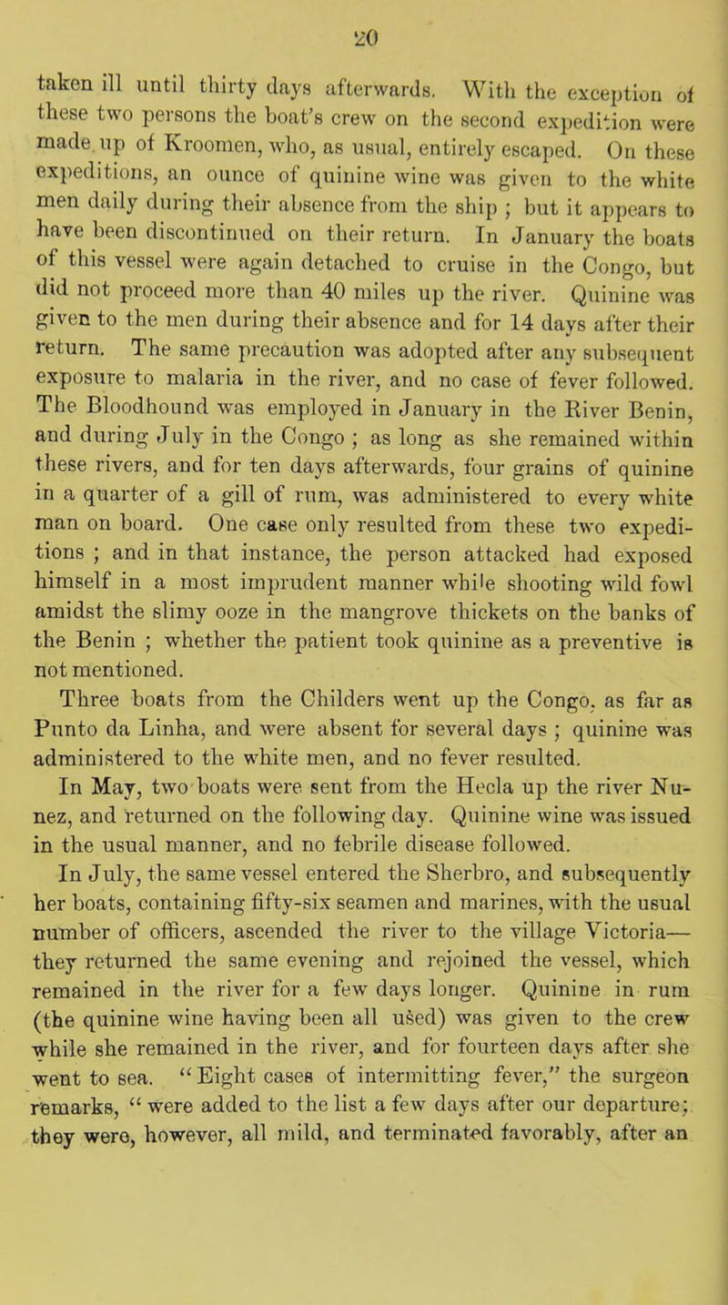 taken ill until thirty days afterwards. With the exception of these two persons the boat’s crew on the second expedition were made, up of Kroomen, who, as usual, entirely escaped. On these expeditions, an ounce of quinine wine was given to the white men daily during their absence from the ship ; but it appears to have been discontinued on their return. In January the boats of this vessel were again detached to cruise in the Congo, but did not proceed more than 40 miles up the river. Quinine was given to the men during their absence and for 14 days after their return. The same precaution was adopted after any subsequent exposure to malaria in the river, and no case of fever followed. The Bloodhound was employed in January in the River Benin, and during July in the Congo ; as long as she remained within these rivers, and for ten days afterwards, four grains of quinine in a quarter of a gill of rum, was administered to every white man on board. One case only resulted from these two expedi- tions ; and in that instance, the person attacked had exposed himself in a most imprudent manner while shooting wild fowl amidst the slimy ooze in the mangrove thickets on the banks of the Benin ; whether the patient took quinine as a preventive is not mentioned. Three boats from the Childers went up the Congo, as far as Punto da Linha, and were absent for several days ; quinine was administered to the white men, and no fever resulted. In May, two boats were sent from the Hecla up the river Nu- nez, and returned on the following day. Quinine wine was issued in the usual manner, and no febrile disease followed. In July, the same vessel entered the Sherbro, and subsequently her boats, containing fifty-six seamen and marines, with the usual number of officers, ascended the river to the village Victoria— they returned the same evening and rejoined the vessel, which remained in the river for a few days longer. Quinine in rum (the quinine wine having been all used) was given to the crew while she remained in the river, and for fourteen days after she went to sea. “ Eight cases of intermitting fever,” the surgeon remarks, “ were added to the list a few days after our departure; they were, however, all mild, and terminated favorably, after an