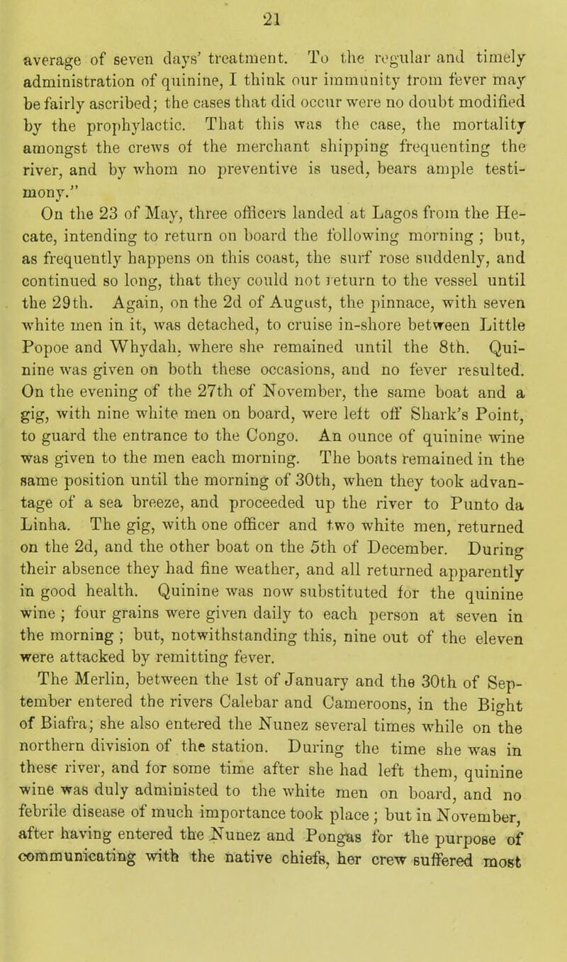 average of seven days’ treatment. To the regular and timely administration of quinine, I think our immunity Iroin fever may be fairly ascribed; the cases that did occur were no doubt modified by the prophylactic. That this was the case, the mortality amongst the crews of the merchant shipping frequenting the river, and by whom no preventive is used, bears ample testi- mony.” On the 23 of May, three officers landed at Lagos from the He- cate, intending to return on board the following morning ; but, as frequently happens on this coast, the surf rose suddenly, and continued so long, that they could not return to the vessel until the 29th. Again, on the 2d of August, the pinnace, with seven white men in it, was detached, to cruise in-shore between Little Popoe and Whydah, where she remained until the 8th. Qui- nine was given on both these occasions, and no fever resulted. On the evening of the 27th of November, the same boat and a gig, with nine white men on board, were left off Shark’s Point, to guard the entrance to the Congo. An ounce of quinine wine was given to the men each morning. The boats remained in the same position until the morning of 30th, when they took advan- tage of a sea breeze, and proceeded up the river to Punto da Linha. The gig, with one officer and two white men, returned on the 2d, and the other boat on the 5th of December. During their absence they had fine weather, and all returned apparently in good health. Quinine was now substituted for the quinine wine ; four grains were given daily to each person at seven in the morning ; but, notwithstanding this, nine out of the eleven were attacked by remitting fever. The Merlin, between the 1st of January and the 30th of Sep- tember entered the rivers Calebar and Cameroons, in the Bio-ht of Biafra; she also entered the Nunez several times while on the northern division of the station. During the time she was in these river, and for some time after she had left them, quinine wine was duly administed to the white men on board, and no febrile disease of much importance took place ; but in November after having entered the Nunez and Pongas for the purpose of communicating with the native chiefs, her crew suffered most