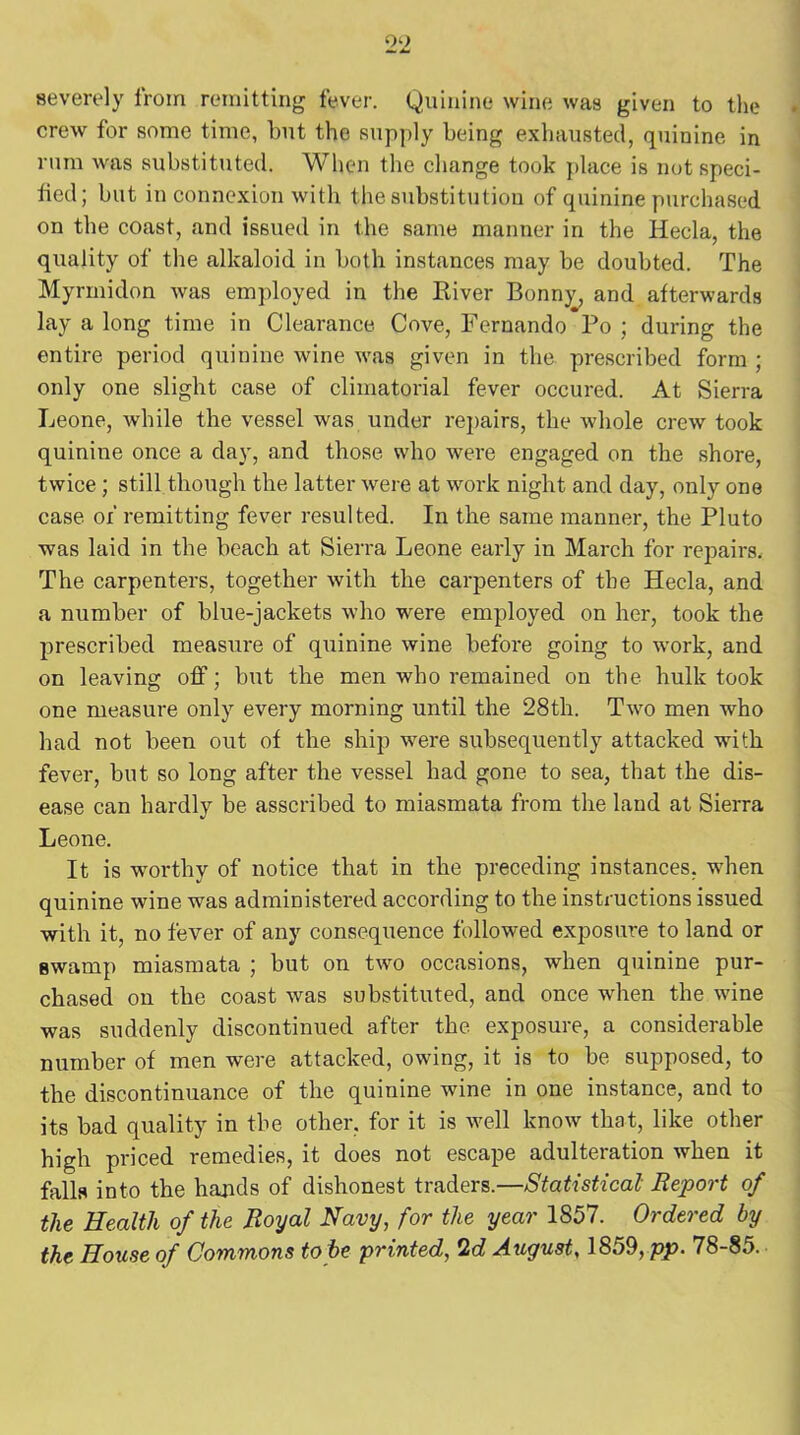 severely from remitting fever. Quinine wine was given to the crew for some time, but the supply being exhausted, quinine in rum was substituted. When the change took place is not speci- fied; but in connexion with the substitution of quinine purchased on the coast, and issued in the same manner in the Hecla, the quality of the alkaloid in both instances may be doubted. The Myrmidon was employed in the River Bonny, and afterwards lay a long time in Clearance Cove, Fernando Po ; during the entire period quinine wine was given in the prescribed form ; only one slight case of climatorial fever occured. At Sierra Leone, while the vessel was under repairs, the whole crew took quinine once a day, and those who were engaged on the shore, twice ; still though the latter were at work night and day, only one case of remitting fever resulted. In the same manner, the Pluto was laid in the beach at Sierra Leone early in March for repairs. The carpenters, together with the carpenters of the Hecla, and a number of blue-jackets who were employed on her, took the prescribed measure of quinine wine before going to work, and on leaving off; but the men who remained on the hulk took one measure only every morning until the 28th. Two men who bad not been out of the ship were subsequently attacked with fever, but so long after the vessel had gone to sea, that the dis- ease can hardly be asscribed to miasmata from the laud at Sierra Leone. It is worthy of notice that in the preceding instances, when quinine wine was administered according to the instructions issued with it, no fever of any consequence followed exposure to land or swamp miasmata ; but on two occasions, when quinine pur- chased on the coast was substituted, and once when the wine was suddenly discontinued after the exposure, a considerable number of men were attacked, owing, it is to be supposed, to the discontinuance of the quinine wine in one instance, and to its bad quality in the other, for it is well know that, like other high priced remedies, it does not escape adulteration when it fells into the hands of dishonest traders.—Statistical Report of the Health of the Royal Navy, for the year 1857. Ordered by the House of Commons to be printed, 2d August, 1859, pp. 78-85.