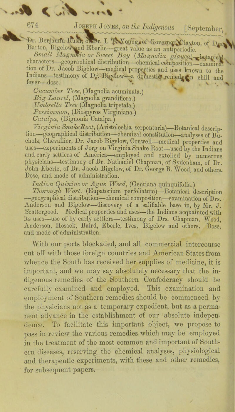 > A ' 674 J os^iiJones, on the Indigenous [September 14r. Berrjamth lfusf . >r: L Govvny&phtfoT), of DmAJ Barton, Bigelow^ia Eberlie---great value as an antipcriodic. ’ 9 * znmi  ' Small MagnMia or Sweet Bay (Magnolia glauca^-hctaxiieid characters—geographical distribution—chemical composition— examin* tion of Dr. Jacob Bigelow—medical properties and uses known to the Indians—testimony of Dj. Bigelow—a domestic? remedial chill and fever—dose. *. f‘ ** . v Cucumber Tree, (Magnolia acuminata.) Big Laurel, (Magnolia grandiflora.) Umbrella- Tree (Magnolia tripetala.) Persimmon, (Diospyros Virginiana.) Catalpa, (Bignonia Catalpa.) Virginia SnalceRoot, (Aristolochia serpentaria)—Botanical descrip- tion—geographical distribution—chemical constitution—analyses of Bu- cholz, Chevallier, Dr. Jacob Bigelow, Conwell—medical properties and uses—experiments of Jorg on Virginia Snake Boot—used by the Indians and early settlers of America—employed and extolled by numerous physicians—testimony of Dr. Nathaniel Chapman, of Sydenham, of Dr. John Eberle, of Dr. Jacob Bigelow, of Dr. George B. Wood, and others. Dose, and mode of administration. Indian Quinine or Ague Weed, (Geatiana quinquifolia.) Thorough Wort. (Eupatorium perfoliatum)—Botanical description —geographical distribution—chemical composition—examination of Drs. Anderson and Bigelow—discovery of a salifiable base in, by Mr. J. Scattergood. Medical properties and uses—the Indians acquainted with its uses—use of by early settlers—testimony of Drs. Chapman, Wood, Anderson, Hosack, Baird, Eberle, Ives, Bigelow and others. Dose, and mode of administration. With our ports blockaded, and all commercial intercourse cut off with those foreign countries and American States from whence the South has received her supplies of medicine, it is important, and we may say absolutely necessary that the in- digenous remedies of the Southern Confederacy should be carefully examined and employed. This examination and employment of Southern remedies should be commenced by the physicians not as a temporary expedient, but as a perma- nent advance in the establishment of our absolute indepen- dence. To facilitate this important object, we propose to pass in review the various remedies which may be employed in the treatment of the most common and important of South- ern diseases, reserving the chemical analyses, physiological and therapeutic experiments, with these and other remedies, for subsequent papers.