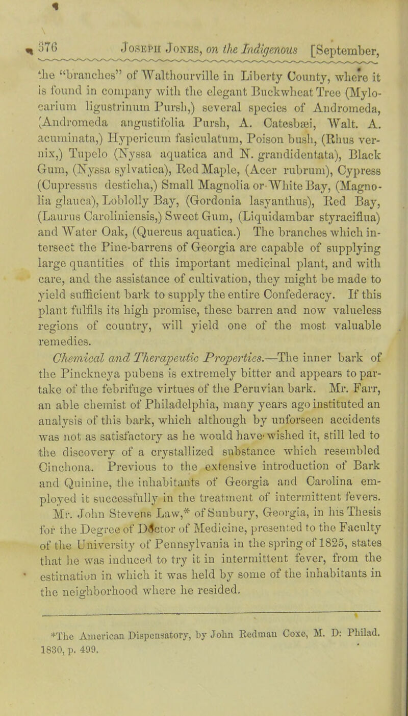 * \ *376 Joseph Jones, on the Indigenous [September, the “branches” of Walthourville in Liberty County, where it is found in company with the elegant Buckwheat Tree (Mylo- carium ligustrinum Pursh,) several species of Andromeda, 'Andromeda angustifolia Pursh, A. Catesbaii, Walt. A. acuminata,) Hypericum fasiculatum, Poison bush, (Rhus ver- nix,) Tupelo (Nyssa aquatica and N. grandidentata), Black Gum, (Nyssa sylvatica), Red Maple, (Acer rubrum), Cypress (Cupressus desticha,) Small Magnolia or White Bay, (Magno- lia glauca), Loblolly Bay, (Gordonia lasyanthus), Red Bay, (Laurus Caroliniensis,) Sweet Gum, (Liquidambar styraciflua) and Water Oak, (Quercus aquatica.) The branches which in- tersect the Pine-barrens of Georgia are capable of supplying large quantities of this important medicinal plant, and with care, and the assistance of cultivation, they might be made to yield sufficient bark to supply the entire Confederacy. If this plant fulfils its high promise, these barren and now valueless regions of country, will yield one of the most valuable remedies. Chemical and Therapeutic Properties.—The inner bark of the Pinckneya pubens is extremely bitter and appears to par- take of the febrifuge virtues of the Peruvian bark. Mr. Farr, an able chemist of Philadelphia, many years ago instituted an analysis of this bark, which although by unforseen accidents was not as satisfactory as he would have-wished it, still led to the discovery of a crystallized substance which resembled Cinchona. Previous to the extensive introduction of Bark and Quinine, the inhabitants of Georgia and Carolina em- ployed it successfully in the treatment of intermittent fevers. Mr. John Stevens Law,* ofSunbury, Georgia, in his Thesis for the Degree of Doctor of Medicine, presented to the Faculty of the University of Pennsylvania in the spring of 1825, states that lie was induced to try it in intermittent fever, from the estimation in which it was held by some of the inhabitants in the neighborhood where he resided. *Tke American Dispensatory, by Jolin Redman Coxe, M. D: Pliilad. 1830, p. 499.