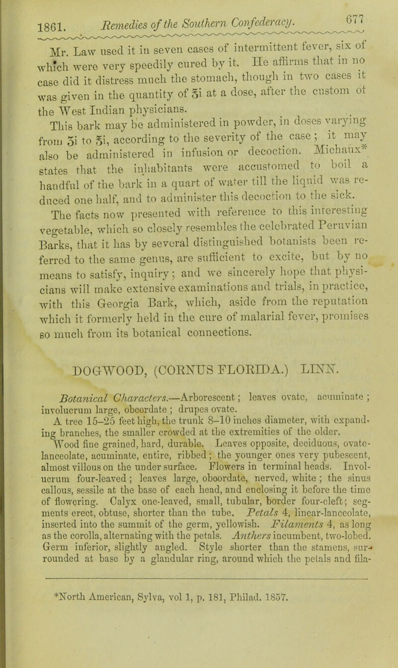 Mr Law used it in seven cases of intermittent fever, six ot which were very speedily cured by it. He affirms that in no case did it distress much the stomach, though in two cases it was given in the quantity of Si at a dose, after the custom ot the West Indian physicians. This bark may be administered in powder, in doses varying from 5i to Si, according to the severity of the case ; it may also be administered in infusion or decoction. Micbaux* states that the inhabitants were accustomed to boil a handful of the bark in a quart of water till the liquid was re- duced one half, and to administer this decoction to the sick. The facts now presented with reference to this interesting vegetable, which so closely resembles the celebrated Peruvian Barks, that it has by several distinguished botanists been re- ferred to the same genus, are sufficient to excite, but by no means to satisfy, inquiry; and we sincerely hope that physi- cians will make extensive examinations and trials, in practice, with this Georgia Bark, which, aside from the reputation which it formerly held in the cure of malarial fever, promises so much from its botanical connections. DOGWOOD, (CORNUS FLORIDA.) LESTH. Botanical Characters.—Arborescent; leaves ovate, acuminate ; involucrum large, obcordate ; drupes ovate. A tree 15-25 feet high, the trunk 8-10 inches diameter, with expand- ing branches, the smaller crowded at the extremities of the older. Wood fine grained, hard, durable. Leaves opposite, deciduous, ovate- lanceolate, acuminate, entire, ribbed; the younger ones very pubescent, almost villous on the under surface. Flowers in terminal heads. Invol- ucrum four-leaved ; leaves large, oboordate, nerved, white ; the sinus callous, sessile at the base of each head, and enclosing it before the time of flowering. Calyx one-leaved, small, tubular, border four-cleft ; seg- ments erect, obtuse, shorter than the tube. Petals 4, linear-lanceolate, inserted into the summit of the germ, yellowish. Filaments 4, as long as the corolla, alternating with the petals. Anthers incumbent, two-lobed. Germ inferior, slightly angled. Style shorter than the stamens, sur-* rounded at base by a glandular ring, around which the petals and fila- *itforth American, Sylva, vol 1, p. 181, Philad. 1837.