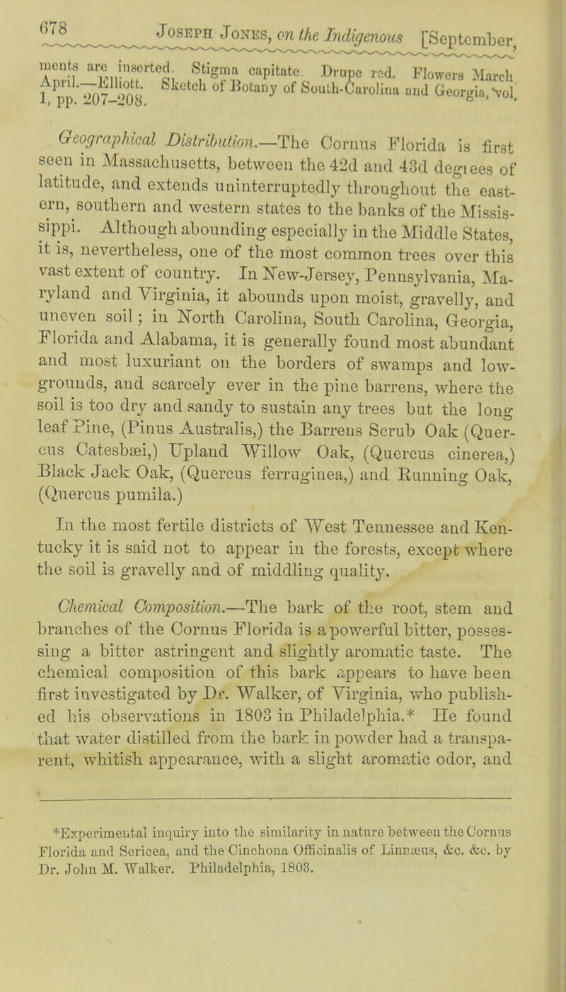 luents arc inserted Stigma capitate. .Drupe red. Flowers March tpp’^7-‘°08 &kCtC * 0t B°tariJ °f South'Caroliria and Georgia,-vol. Geographical Distribution.—The Cornua Florida is first seen in Massachusetts, between the 42d and 43d degiees of latitude, and extends uninterruptedly throughout the east- ern, southern and western states to the banks of the Missis- sippi. Although abounding especially in the Middle States, it is, nevertheless, one of the most common trees over this vast extent of country. In New-Jersey, Pennsylvania, Ma- ryland and Virginia, it abounds upon moist, gravelly, and uneven soil; in North Carolina, South Carolina, Georgia, Florida and Alabama, it is generally found most abundant and most luxuriant on the borders of swamps and low- grounds, and scarcely ever in the pine barrens, where the soil is too dry and sandy to sustain any trees but the long leaf Pine, (Pinus Australis,) the Barrens Scrub Oak (Quer- cus Catesbaei,) Upland Willow Oak, (Quercus cinerea,) Black Jack Oak, (Quercus ferruginea,) and Running Oak, (Quercus pumila.) In the most fertile districts of West Tennessee and Ken- tucky it is said not to appear in the forests, except where the soil is gravelly and of middling quality. Chemical Composition.—The bark of the root, stem and branches of the Cornus Florida is a powerful bitter, posses- sing a bitter astringent and slightly aromatic taste. The chemical composition of this bark appears to have been first investigated by Dr. Walker, of Virginia, who publish- ed his observations in 1803 in Philadelphia.* He found that water distilled from the bark in powder had a transpa- rent, whitish appearance, with a slight aromatic odor, and ^Experimental inquiry into the similarity in nature between the Cornus Florida and Sericea, and the Cinchona Officinalis of Linmeus, &c. &e. by