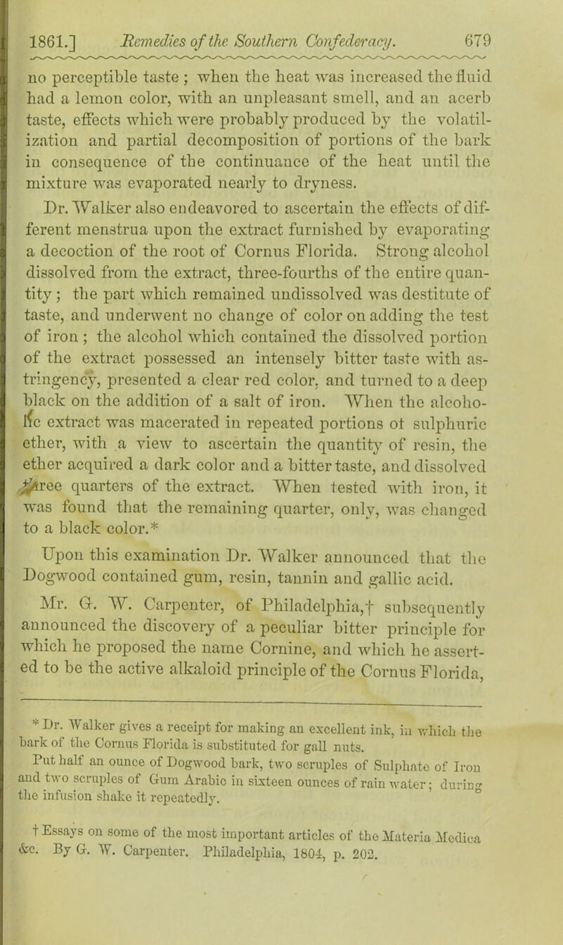 no perceptible taste ; when the heat was increased the fluid had a lemon color, with an unpleasant smell, and an acerb taste, effects which were probably produced by the volatil- ization and partial decomposition of portions of the bark in consequence of the continuance of the heat until the mixture was evaporated nearly to dryness. Dr. Walker also endeavored to ascertain the effects of dif- ferent menstrua upon the extract furnished by evaporating a decoction of the root of Cornus Florida, Strong alcohol dissolved from the extract, three-fourths of the entire quan- tity ; the part which remained undissolved was destitute of taste, and underwent no change of color on adding the test of iron ; the alcohol which contained the dissolved portion of the extract possessed an intensely bitter taste with as- tringency, presented a clear red color, and turned to a deep black on the addition of a salt of iron. When the alcoho- lic extract was macerated in repeated portions ot sulphuric ether, with a view to ascertain the quantity of resin, the ether acquired a dark color and a bitter taste, and dissolved j£4ree quarters of the extract. When tested with iron, it was found that the remaining quarter, only, was changed to a black color.* Upon this examination Dr. Walker announced that the Dogwood contained gum, resin, tannin and gallic acid. Mr. G. W. Carpenter, of Philadelphia,f subsequently announced the discovery of a peculiar bitter principle for which he proposed the name Cornine, and which he assert- ed to be the active alkaloid principle of the Cornus Florida, * Dr- Walker gives a receipt for making an excellent ink, in which the bark of the Cornus Florida is substituted for gall nuts. Put half an ounce of Dogwood bark, two scruples of Sulphate of Iron and two scruples of Gum Arabic in sixteen ounces of rain water; during the infusion shako it repeatedly. t Essays on some of the most important articles of the Materia Medina &c. By G. AY. Carpenter. Philadelphia, 1804, p. 202.