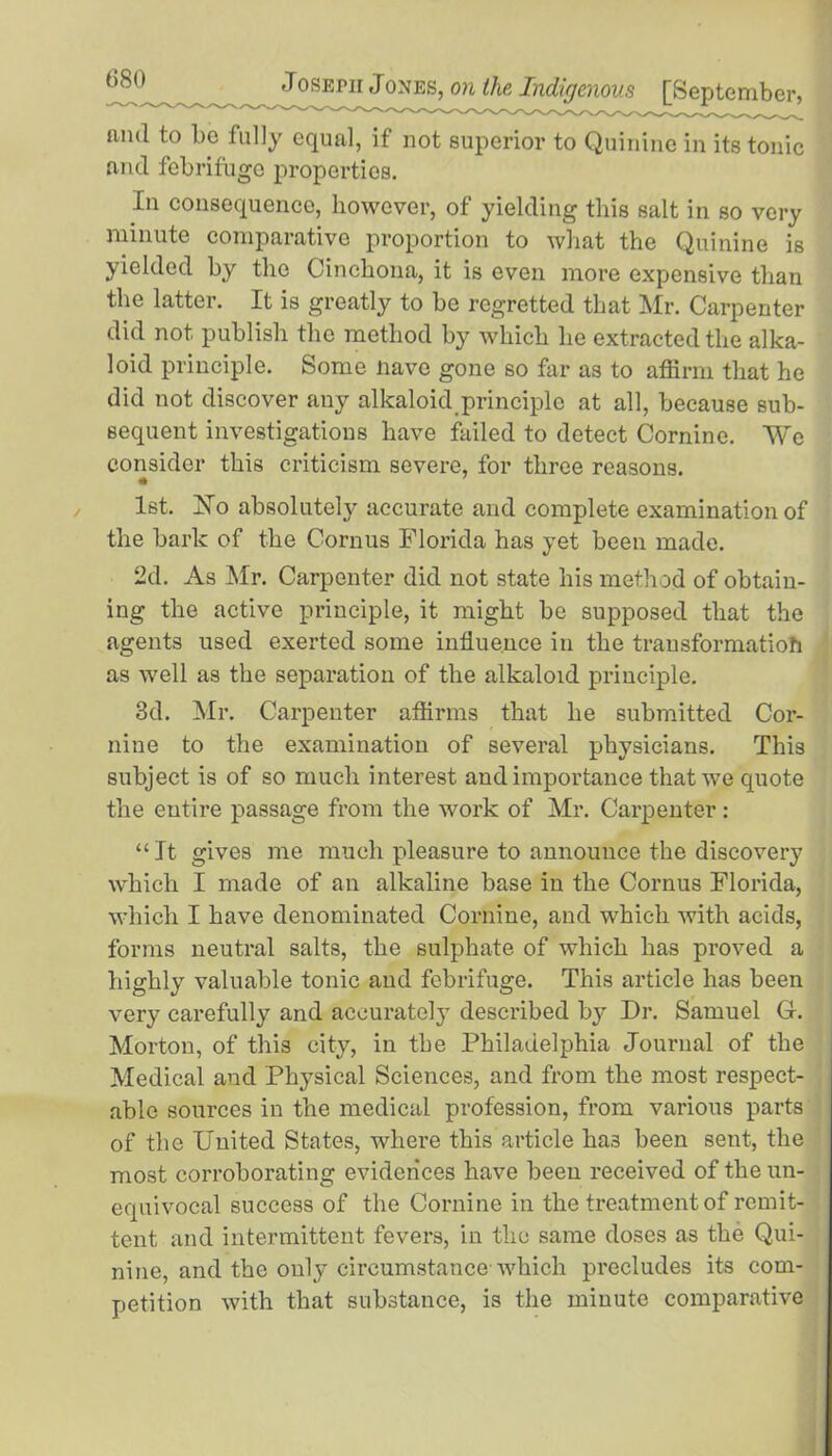 and to be fully equal, if not superior to Quinine in its tonic and febrifuge properties. In consequence, however, of yielding this salt in so very minute comparative proportion to what the Quinine is yielded by the Cinchona, it is even more expensive than the latter. It is greatly to be regretted that Mr. Carpenter did not publish the method by which he extracted the alka- loid principle. Some nave gone so far as to affirm that he did not discover any alkaloid principle at all, because sub- sequent investigations have failed to detect Cornine. We consider this criticism severe, for three reasons. * 1st. Ho absolutely accurate and complete examination of the bark of the Cornus Florida has yet been made. 2d. As Mr. Carpenter did not state his method of obtain- ing the active principle, it might be supposed that the agents used exerted some influence in the transformation as well as the separation of the alkaloid principle. 3d. Mr. Carpenter affirms that he submitted Cor- niue to the examination of several physicians. This subject is of so much interest and importance that we quote the entire passage from the work of Mr. Carpenter: “ It gives me much pleasure to announce the discovery which I made of an alkaline base in the Cornus Florida, which I have denominated Cornine, and which with acids, forms neutral salts, the sulphate of which has proved a highly valuable tonic and febrifuge. This article has been very carefully and accurately described by Dr. Samuel G. Morton, of this city, in the Philadelphia Journal of the Medical and Physical Sciences, and from the most respect- able sources in the medical profession, from various parts of the United States, where this article ha3 been sent, the most corroborating evidences have been received of the un- equivocal success of the Cornine in the treatment of remit- tent and intermittent fevers, in the same doses as the Qui- nine, and the only circumstance-which precludes its com- petition with that substance, is the minute comparative
