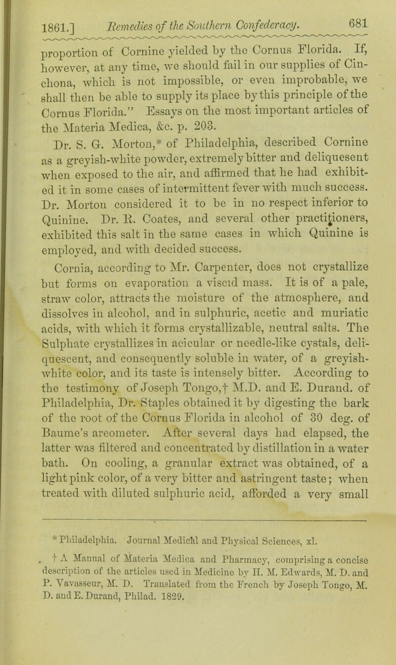 proportion of Cornine yielded by the Cornus Florida. If, however, at any time, we should fail in our supplies of Cin- chona, which is not impossible, or even improbable, we shall then be able to supply its place by this principle of the Cornus Florida.” Essays on the most important articles of the Materia Medica, &c. p. 203. Dr. S. G-. Morton,* of Philadelphia, described Cornine as a greyish-white powder, extremely bitter and deliquesent when exposed to the air, and affirmed that he had exhibit- ed it in some cases of intermittent fever with much success. Dr. Morton considered it to be in no respect inferior to Quinine. Dr. li. Coates, and several other practitioners, exhibited this salt in the same cases in which Quinine is employed, and with decided success. Cornia, according to Mr. Carpenter, does not crystallize but forms on evaporation a viscid mass. It is of a pale, straw color, attracts the moisture of the atmosphere, and dissolves in alcohol, and in sulphuric, acetic and muriatic acids, with which it forms crystallizable, neutral salts. The Sulphate crystallizes in acicular or needle-like cystals, deli- quescent, and consequently soluble in water, of a greyish- white color, and its taste is intensely bitter. According to the testimony of Joseph Tongo,f M.D. and E. Durand, of Philadelphia, Dr. Staples obtained it by digesting the bark of the root of the Cornus Florida in alcohol of 30 des*. of Baume’s areometer. After several days had elapsed, the latter was filtered and concentrated by distillation in a water bath. On cooling, a granular extract was obtained, of a light pink color, of a very bitter and astringent taste; when treated with diluted sulphuric acid, afforded a very small * Philadelphia. Journal Medichl and Physical Sciences, xl. , t A Manual of Materia Medica and Pharmacy, comprising a concise description of the articles used in Medicine by II. M. Edwards, M. D. and P. Yavasseur, M. I). Translated from the French by Joseph Tongo, M. D. and E. Durand, Philad. 1829.