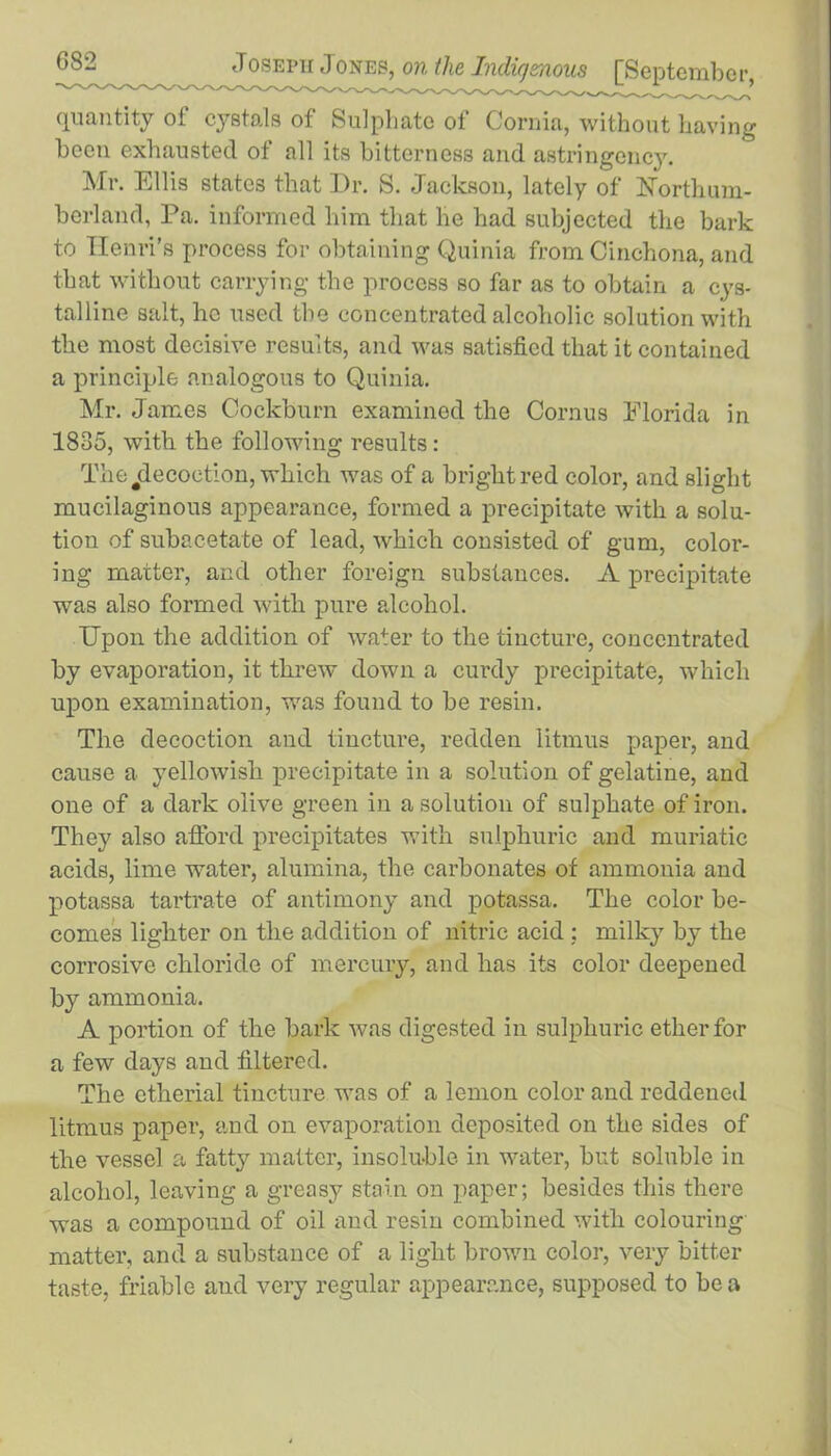 quantity of cystals of Sulphate of Cornia, without having been exhausted of all its bitterness and astringency. Mr. Ellis states that Dr. S. Jackson, lately of Northum- berland, Pa. informed him that he had subjected the bark to Henri’s process for obtaining Quinia from Cinchona, and that without carrying the process so far as to obtain a cys- talline salt, ho used the concentrated alcoholic solution with the most decisive results, and was satisfied that it contained a principle analogous to Quinia. Mr. James Cockburn examined the Cornus Florida in 1835, with the following results: The ^decoction, which was of a bright red color, and slight mucilaginous appearance, formed a precipitate with a solu- tion of subacetate of lead, which consisted of gum, color- ing matter, and other foreign substances. A precipitate was also formed with pure alcohol. Upon the addition of water to the tincture, concentrated by evaporation, it threw down a curdy precipitate, which upon examination, was found to be resin. The decoction and tincture, redden litmus paper, and cause a yellowish precipitate in a solution of gelatine, and one of a dark olive green in a solution of sulphate of iron. They also afford precipitates with sulphuric and muriatic acids, lime water, alumina, the carbonates of ammonia and potassa tartrate of antimony and potassa. The color be- comes lighter on the addition of nitric acid ; milky by the corrosive chloride of mercury, and has its color deepened by ammonia. A portion of the bark was digested in sulphuric ether for a few days and filtered. The etherial tincture was of a lemon color and reddened litmus paper, and on evaporation deposited on the sides of the vessel a fatty matter, insoluble in water, but soluble in alcohol, leaving a greasy stain on paper; besides this there was a compound of oil and resin combined with colouring matter, and a substance of a light brown color, very bitter taste, friable and very regular appearance, supposed to be a