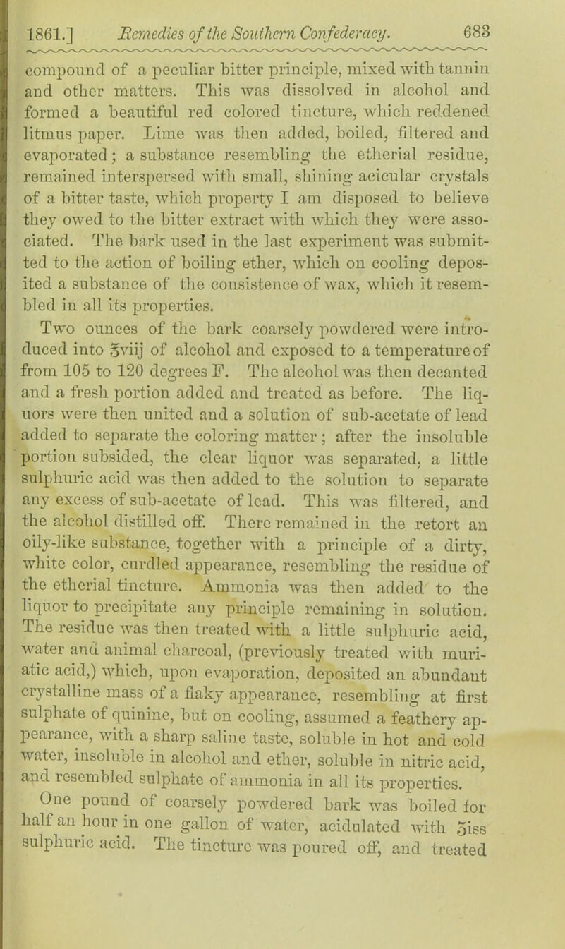 I compound of a peculiar bitter principle, mixed with tannin | and other matters. This was dissolved in alcohol and ! formed a beautiful red colored tincture, which reddened litmus paper. Lime was then added, boiled, filtered and evaporated ; a substance resembling the etherial residue, remained interspersed with small, shining acicular crystals of a bitter taste, which property I am disposed to believe I they owed to the bitter extract with which they were asso- ciated. The bark used in the last experiment was submit- ted to the action of boiling ether, which on cooling depos- ited a substance of the consistence of wax, which it resem- I bled in all its properties. Two ounces of the bark coarsely powdered were intro- I duced into Sviij of alcohol and exposed to a temperature of from 105 to 120 degrees F. The alcohol was then decanted and a fresh portion added and treated as before. The liq- uors were then united and a solution of sub-acetate of lead added to separate the coloring matter; after the insoluble portion subsided, the clear liquor was separated, a little sulphuric acid was then added to the solution to separate any excess of sub-acetate of lead. This was filtered, and the alcohol distilled off. There remained in the retort an oily-lilce substance, together with a principle of a dirty, white color, curdled appearance, resembling the residue of the etherial tincture. Ammonia was then added to the liquor to precipitate any principle remaining in solution. The residue was then treated with a little sulphuric acid, water and animal charcoal, (previously treated with muri- atic acid,) which, upon evaporation, deposited an abundant crystalline mass of a flaky appearance, resembling at first sulphate of quinine, but on cooling, assumed a feathery ap- pearance, with a sharp saline taste, soluble in hot and cold water, insoluble in alcohol and ether, soluble in nitric acid, and lesembled sulphate of ammonia in all its properties. One pound of coarsely powdered bark was boiled for half an hour in one gallon of water, acidulated with 5iss sulphuric acid. The tincture was poured off, and treated