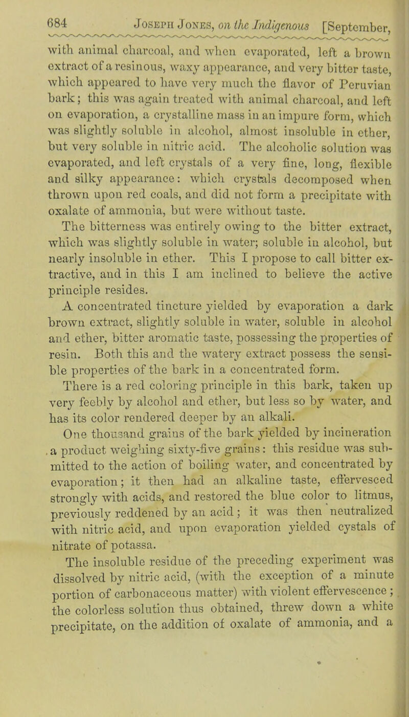 with animal charcoal, and when evaporated, left a brown extract of a resinous, waxy appearance, and very bitter taste, which appeared to have very much the flavor of Peruvian bark; this was again treated with animal charcoal, and left on evaporation, a crystalline mass in an impure form, which was slightly soluble in alcohol, almost insoluble in ether, but very soluble in nitric acid. The alcoholic solution was evaporated, and left crystals of a very fine, long, flexible and silky appearance: which crystals decomposed when thrown upon red coals, and did not form a precipitate with oxalate of ammonia, but were without taste. The bitterness was entirely owing to the bitter extract, which was slightly soluble in water; soluble in alcohol, but nearly insoluble in ether. This I propose to call bitter ex- tractive, and in this I am inclined to believe the active principle resides. A concentrated tincture yielded by evaporation a dark brown extract, slightly soluble in water, soluble in alcohol and ether, bitter aromatic taste, possessing the properties of resin. Both this and the watery extract possess the sensi- ble properties of the bark in a concentrated form. There is a red coloring principle in this bark, taken up very feebly by alcohol and ether, but less so by water, and has its color rendered deeper by an alkali. One thousand grains of the bark yielded by incineration a product weighing sixty-five grains: this residue was sub- mitted to the action of boiling water, and concentrated by evaporation; it then had an alkaline taste, effervesced strongly with acids, and restored the blue color to litmus, previously reddened by an acid ; it was then neutralized with nitric acid, and upon evaporation yielded cystals of nitrate of potassa. The insoluble residue of the preceding experiment was dissolved by nitric acid, (with the exception of a minute portion of carbonaceous matter) with violent effervescence ; the colorless solution thus obtained, threw down a white precipitate, on the addition of oxalate of ammonia, and a