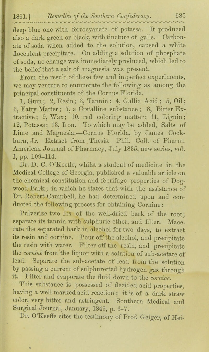 ) 1 1861.] JRemedies of the Southern Confederacy. 685 deep blue one with ferrocyanate of potassa. It produced also a dark green or black, with tincture of galls. Carbon- ate of soda when added to the solution, caused a white flocculent precipitate. On adding a solution of phosphate of soda, no change was immediately produced, which led to the belief that a salt of magnesia was present. From the result of these few and imperfect experiments, we may venture to enumerate the following as among the principal constituents of the Cornus Florida. 1, Gum; 2, Resin; 3, Tannin; 4, Gallic Acid; 5, Oil; 6, Fatty Matter; 7, a Crstalline substance ; 8, Bitter Ex- tractive ; 9, Wax; 10, red coloring matter; 11, Lignin; 12, Potassa; 13, lion. To which may be added, Salts of Lime and Magnesia.—Cornus Florida, by James Cock- burn, Jr. Extract from. Thesis. Phil. Coll, of Pharm. American Journal of Pharmacy, July 1835, new series, vol. 1, pp. 109-114. Dr. D. C. O’Keeffe, whilst a student of medicine in the Medical College of Georgia, published a valuable article on the chemical constitution and febrifuge properties of Dog- wood Bark ; in which he states that with the assistance of Dr. Robert Campbell, he had determined upon and con- ducted the following process for obtaining Cornine: Pulverize two lbs. of the well-dried bark of the root; separate its tannin with sulphuric ether, and filter. Mace- rate the separated bark in alcohol for two days, to extract its resin and cornine. Pour off the alcohol, and precipitate the resin with water. Filter off the resin, and precipitate the cornine from’the liquor with a solution of sub-acetate of lead. Separate the sub-acetate of lead from the solution by passing a current of sulphuretted-hydrogen gas through it. Filter and evaporate the fluid down to the cornine. This substance is possessed of decided acid properties, having a well-marked acid reaction ; it is of a dark straw color, very bitter and astringent. Southern Medical and Surgical Journal, January, 1849, p. 6-7. Dr. O’Keefle cites the testimony of Prof. Geiger, of Ilei- %