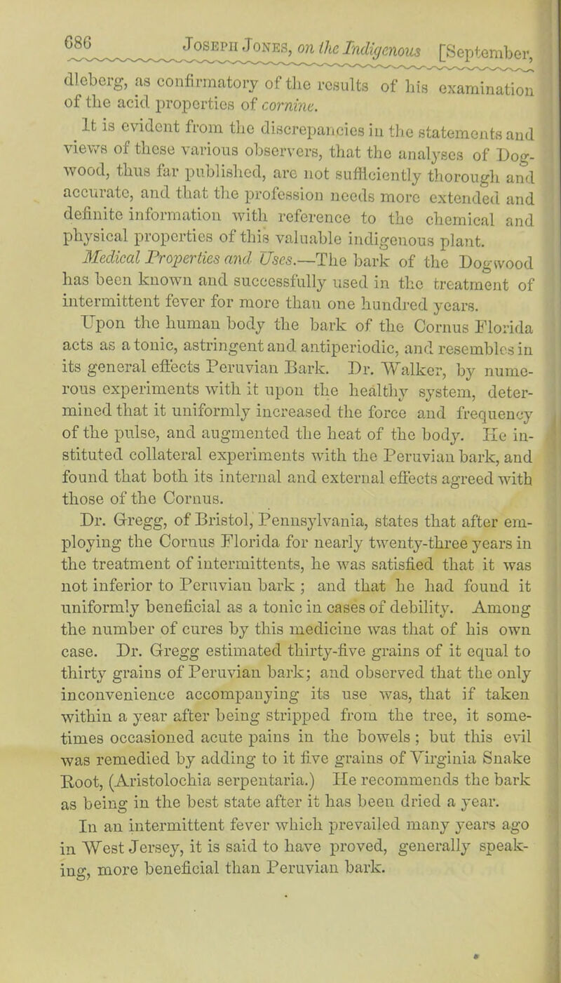 dlcberg, as confirmatory of the results of his examination of the acid properties of cornine. m lfc 18 evi(icnt from the discrepancies in the statements and views of these various observers, that the analyses of Dog- wood, thus far published, are not sufficiently thorough and accurate, and that the profession needs more extended and definite information with reference to the chemical and physical properties of this valuable indigenous plant. Medical Properties and Uses.—The bark of the Dogwood has been known and successfully used in the treatment of intermittent fever for more than one hundred years. Upon the human body the bark of the Cornus Florida acts as atonic, astringent and antiperiodic, and resembles in its general effects Peruvian Bark. Dr. Walker, by nume- rous experiments with it upon the healthy system, deter- mined that it uniformly increased the force and frequency of the pulse, and augmented the heat of the body. He in- stituted collateral experiments with the Peruvian bark, and found that both its internal and external effects agreed with those of the Cornus. Dr. Gregg, of Bristol, Pennsylvania, states that after em- ploying the Cornus Florida for nearly twenty-three years in the treatment of intermittents, he was satisfied that it was not inferior to Peruvian bark ; and that he had fouud it uniformly beneficial as a tonic in cases of debility. Among the number of cures by this medicine was that of his own case. Dr. Gregg estimated thirty-five grains of it equal to thirty grains of Peruvian bark; and observed that the only inconvenience accompanying its use was, that if taken within a year after being stripped from the tree, it some- times occasioned acute pains in the bowels; but this evil was remedied by adding to it five grains of Virginia Snake Boot, (Aristolochia serpentaria.) He recommends the bark as being in the best state after it has been dried a year. In an intermittent fever which prevailed many years ago in West Jersey, it is said to have proved, generally speak- ing, more beneficial than Peruvian bark.