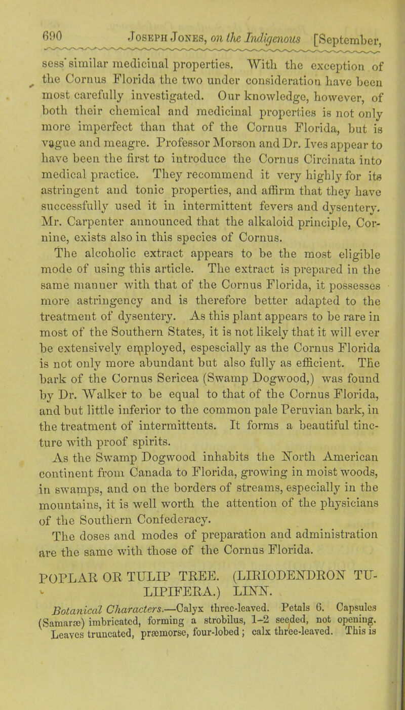 sess’ similar medicinal properties. With the exception of ^ the Cornus Florida the two under consideration have been most carefully investigated. Our knowledge, however, of both their chemical and medicinal properties is not only more imperfect than that of the Cornus Florida, but is vague and meagre. Professor Morson and Dr. Ives appear to have been the first to introduce the Cornus Circinata into medical practice. They recommend it very highly for its astringent and tonic properties, and affirm that they have successfully used it in intermittent fevers and dysentery. Mr. Carpenter announced that the alkaloid principle, Cor- nine, exists also in this species of Cornus. The alcoholic extract appears to be the most eligible mode of using this article. The extract is prepared in the same manner with that of the Cornus Florida, it possesses more astringency and is therefore better adapted to the treatment of dysentery. As this plant appears to be rare in most of the Southern States, it is not likely that it will ever be extensively employed, espescially as the Cornus Florida is not only more abundant but also fully as efficient. The bark of the Cornus Sericea (Swamp Dogwood,) was found by Dr. Walker to be equal to that of the Cornus Florida, and but little inferior to the common pale Peruvian bark, in the treatment of intermittents. It forms a beautiful tinc- ture with proof spirits. As the Swamp Dogwood inhabits the North American continent from Canada to Florida, growing in moist woods, in swamps, and on the borders of streams, especially in the mountains, it is well worth the attention of the physicians of the Southern Confederacy. The doses and modes of preparation and administration are the same with those of the Cornus Florida. POPLAR OR TULIP TREE. (LIRIODENDRON TU- LIPIFERA.) LINN. Botanical Characters.—Calyx threc-leaved. Petals G. Capsules (Samara;) imbricated, forming a strobilus, 1-2 seeded, not opening. Leaves truncated, pnemorse, four-lobed ; calx three-leaved. This is