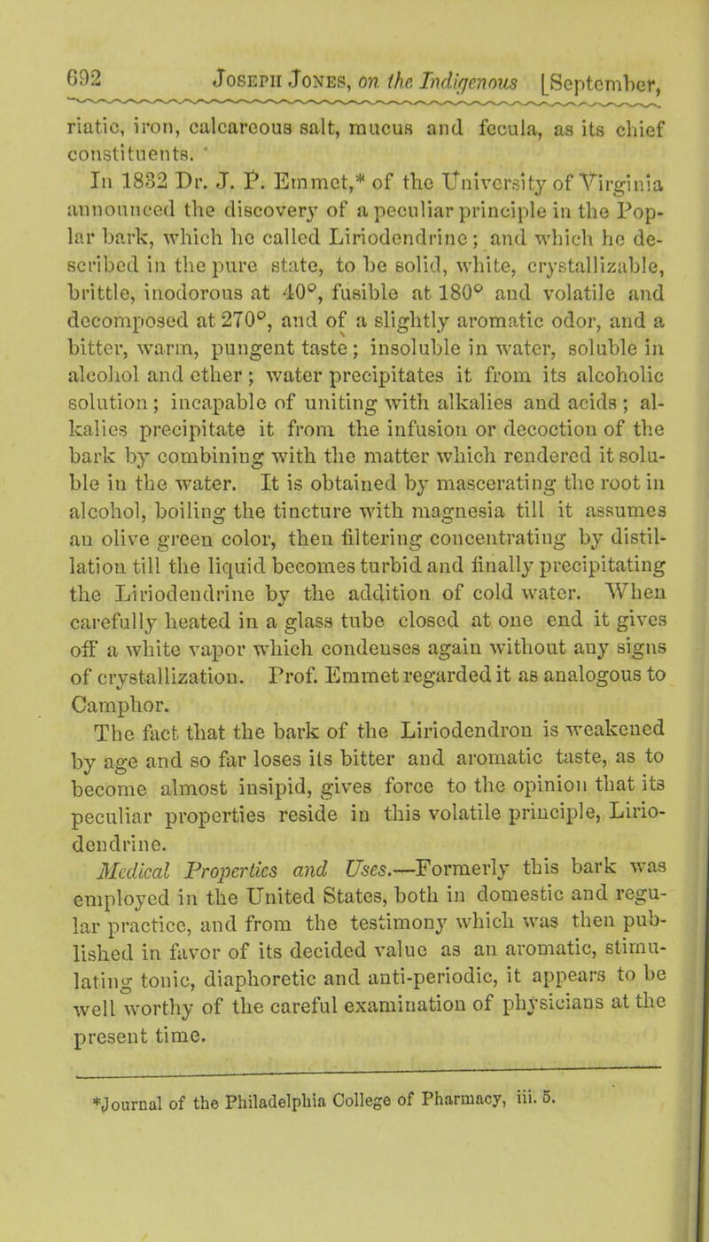 riatic, iron, calcareous salt, mucus and fecula, as its chief constituents. In 1882 Dr. J. P. Emmet,* of the University of Virginia announced the discovery of a peculiar principle in the Pop- lar bark, which lie called Liriodendrinc; and which he de- scribed in the pure state, to be solid, white, crystallizable, brittle, inodorous at 40°, fusible at 180° and volatile and decomposed at 270°, and of a slightly aromatic odor, and a bitter, warm, pungent taste ; insoluble in water, soluble in alcohol and ether ; water precipitates it from its alcoholic solution ; incapable of uniting with alkalies and acids ; al- kalies precipitate it from the infusion or decoction of the bark by combining with the matter which rendered it solu- ble in the water. It is obtained by mascerating the root in alcohol, boiling the tincture with magnesia till it assumes an olive green color, then filtering concentrating by distil- lation till the liquid becomes turbid and finally precipitating the Liriodendrine by the addition of cold water. When carefully heated in a glass tube closed at one end it gives off a white vapor which condenses again without any signs of crystallization. Prof. Emmet regarded it as analogous to Camphor. The fact that the bark of the Liriodendrou is weakened by age and so far loses its bitter and aromatic taste, as to become almost insipid, gives force to the opinion that its peculiar properties reside in this volatile principle, Lirio- dendrine. Medical Properties and Uses.—Formerly this bark was employed in the United States, both in domestic and regu- lar practice, and from the testimony which was then pub- lished in favor of its decided value as an aromatic, stimu- lating tonic, diaphoretic and anti-periodic, it appears to be well worthy of the careful examination of physicians at the present time. *Journal of the Philadelphia Collego of Pharmacy, iii. 5.