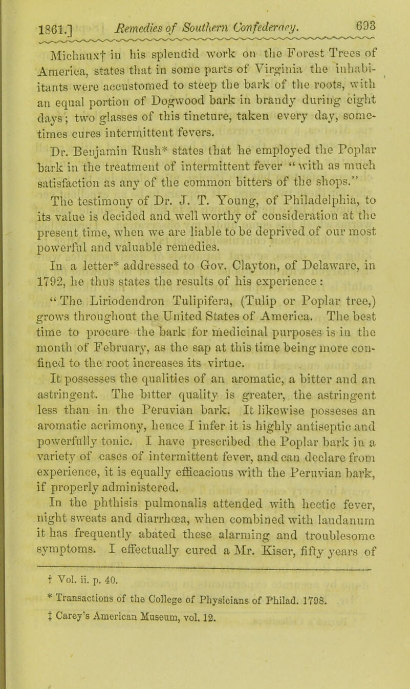 Michauxf in his splendid work on the Forest Trees of America, states that in some parts of Virginia the inhab- itants were accustomed to steep the bark of the roots, with an equal portion of Dogwood bark in brandy during eight days; two glasses of this tincture, taken every day, some- times cures intermittent fevers. Dr. Benjamin Bush* * states that he employed the Poplar bark in the treatment of intermittent fever “with as much satisfaction as any of the common bitters of the shops.” The testimony of Dr. J. T. Young, of Philadelphia, to its value is decided and well worthy of consideration at the present time, when we are liable to be deprived of our most powerful and valuable remedies. In a letter* addressed to Gov. Clayton, of Delaware, in 1792, he thus states the results of his experience : “ The Liriodendron Tulipifera, (Tulip or Poplar tree,) grows throughout the United States of America. The best time to procure the bark for medicinal purposes is in the month of February, as the sap at this time being more coti- tined to the root increases its virtue. It possesses the qualities of an aromatic, a bitter and an astringent. The bitter quality is greater, the astringent less than in the Peruvian bark. It likewise posseses an aromatic acrimony, hence I infer it is highly antiseptic and powerfully tonic. I have prescribed the Poplar bark in a variety of cases of intermittent fever, andean declare from experience, it is equally efficacious with the Peruvian bark, if properly administered. In the phthisis pulmonalis attended with hectic fever, night sweats and diarrhoea, when combined with laudanum it has frequently abated these alarming and troublesome symptoms. I effectually cured a Mr. Kiser, fifty years of t Vol. ii. p. 40. * Transactions of the College of Physicians of Philad. 1798. t Carey’s American Museum, vol. 12.