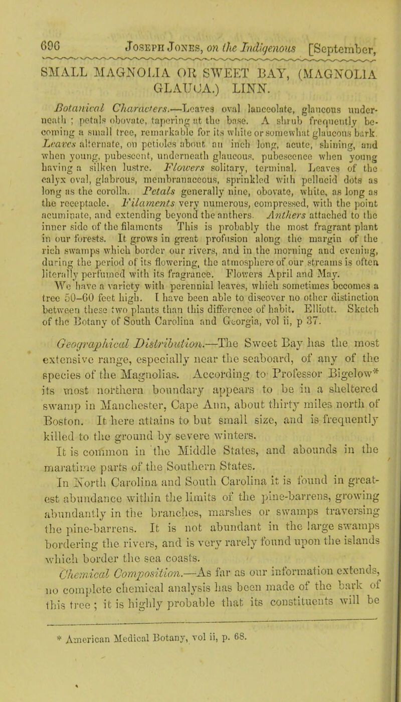 SMALL MAGNOLIA OR SWEET BAY, (MAGNOLIA GLAIJOA.) LINN. Botanical Characters.—Loaves oval lanceolate, glaucous under- neath ; petals obovate, tapering at the base. A shrub frequently be- coming a small tree, remarkable for its white or somewhat glaucous bark Leaves alternate, on petioles about an inch long, acute, shining, and when young, pubescent, underneath glaucous, pubescence when young having a silken lustre. Flowers solitary, terminal. Leaves of the calyx oval, glabrous, membranaceous, sprinkled wiih pellucid dots as long as the corolla. Petals generally nine, obovate, white, as long as the receptacle. Filaments very numerous, compressed, with the point acuminate, and extending beyond the anthers. Anthers attached to the inner side of the filaments This is probably the most fragrant plant in our forests. It grows in great profusion along the margin of the rich swamps which border our rivers, and in the morning and evening, during the period of its flowering, the atmosphere of our streams is often literally perfumed with its fragrance. Flowers April and May. We have a variety with perennial leaves, which sometimes becomes a tree 50-G0 feet high. I have been able to discover no other distinction between these two plants than this difference of habit. Elliott. Sketch of the Botany of South Carolina and Georgia, vol ii, p 37. Geographical Distribution.—The Sweet Bay lias the most extensive range, especially near the seaboard, of any of the species of the Magnolias. According to Professor Bigelow* its most northern boundary appears to be in a sheltered swamp in Manchester, Cape Ann, about thirty miles north of Boston. It here attains to but small size, and is frequently killed to the ground by severe winters. It is common in the Middle States, and abounds in the maratime parts of the Southern States. In North Carolina and South Carolina it, is found in great- est abundance within the limits of the pine-barrens, growing abundantly in the branches, marshes or swamps traversing the pine-barrens. It is not abundant in the large swamps bordering the rivers, and is very rarely found upon the islands which border the sea coasts. Chemical Composition.—As far as our information extends, no complete chemical analysis has been made of tho bark of this tree ; it is highly probable that its constituents will be * American Medical Botany, vol ii, p. 68.
