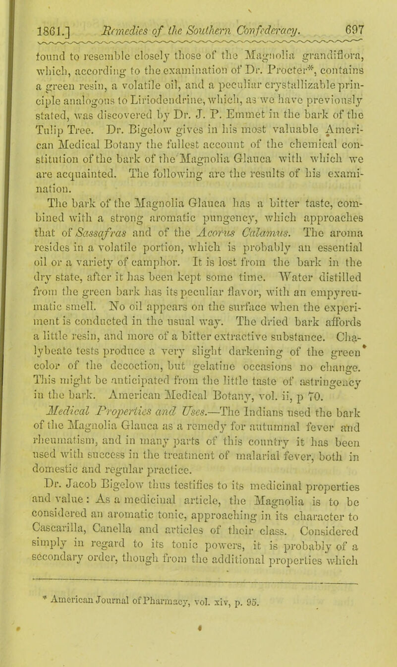 found to resemble closely those of the Magnolia grandiflora, which, according to the examination of Dr. Procter*, contains a green resin, a volatile oil, and a peculiar crystallizable prin- ciple analogous to Liriodendrine, which, as we have previously stated, was discovered by Dr. J. P. Emmet in the bark of the Tulip Tree. Dr. Bigelow gives in his most valuable Ameri- can Medical Botany the fullest account of the chemical con- stituiion of the bark of the Magnolia Glauea with which we are acquainted. The following are the results of his exami- nation. The bark of the Magnolia Glauea has a bitter taste, com- bined with a strong aromatic pungency, which approaches that of Sassaf ras and of the Acorns Calamus. The aroma resides in a volatile portion, which is probably an essential oil or a variety of camphor. It is lost from the bark in the dry state, after it has been kept some time. Water distilled from the green bark has its peculiar flavor, with an empyreu- inatic smell. No oil appears on the surface when the experi- ment is conducted in the usual way. The dried bark affords a little resin, and more of a bitter extractive substance. Cha- lybeate tests produce a very slight darkening of the green* color of the decoction, but gelatine occasions no change. This might be anticipated from the little taste of astringeucy in the bark. American Medical Botany, vol. ii, p 70. Medical Properties and Uses.—The Indians used the bark of the Magnolia Glauea as a remedy for autumnal fever and rheumatism, and in many parts of this country it has been used with success in the treatment of malarial fever, both in domestic and regular practice. Dr. Jacob Bigelow thus testifies to its medicinal properties and value: As a medicinal article, the Magnolia is to be considered an aromatic tonic, approaching in its character to Cascarilla, Canella and articles of their class. Considered simply in regard to its tonic powers, it is probably of a secondary order, though from the additional properties which * American Journal of Pharmacy, vol. xiv, p. 95. # I