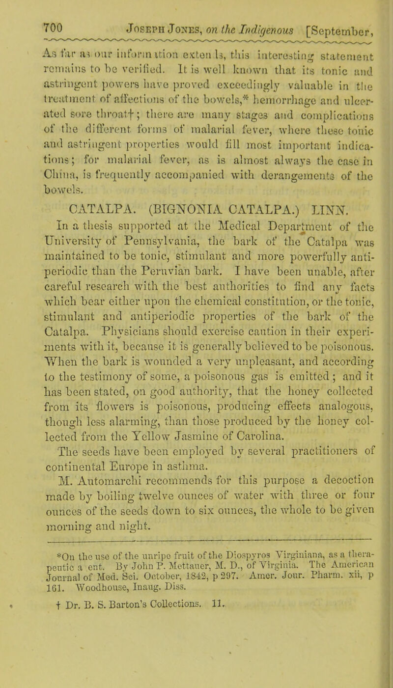 As tar su our inform ition exten U, this interesting statement remains to be verified. It is well known that its tonic and astringent powers have proved exceedingly valuable in the treatment of affections of the bowels,* hemorrhage arid ulcer- ated sore throatf ; there are many stages and complications of the different forms of malarial fever, where these tonic and astringent properties would fill most important indica- tions; for malarial fever, as is almost always the case in China, is frequently accompanied with derangements of the bowels. CATALPA. (BIGNONIA CATALPA.) LINN. In a thesis supported at the Medical Department of the University of Pennsylvania, the bark of the Catalpa was maintained to be tonic, stimulant and more powerfully anti- periodic than the Peruvian bark. I have been unable, after careful research with the best authorities to find anv tacts «/ which bear either upon the chemical constitution, or the tonic, stimulant and antiperiodic properties of the bark of the Catalpa. Physicians should exercise caution in their experi- ments with it, because it is generally believed to be poisonous. 'When the bark is wounded a very unpleasant, and according to the testimony of some, a poisonous gas is emitted ; and it has been stated, on good authority, that the honey collected from its flowers is poisonous, producing effects analogous, though less alarming, than those produced by the honey col- lected from the Yellow Jasmine of Carolina. The seeds have been employed by several practitioners of continental Europe in asthma. IJ. Automarchi recommends for this purpose a decoction made by boiling twelve ounces of water with three or four ounces of the seeds down to six ounces, the whole to be given morning and night. *On the use of the unripe fruit of the Diospyros Virginiana, as a thera- peutic a ent. By John P. Mettauer, M. D., of Virginia. The American Journal of Med. Sci. October, 1842, p 297. Amer. Jour. Pharm. xii, p 161. Woodhouse, Inaug. Diss. t Dr. B. S. Barton’s Collections. 11.