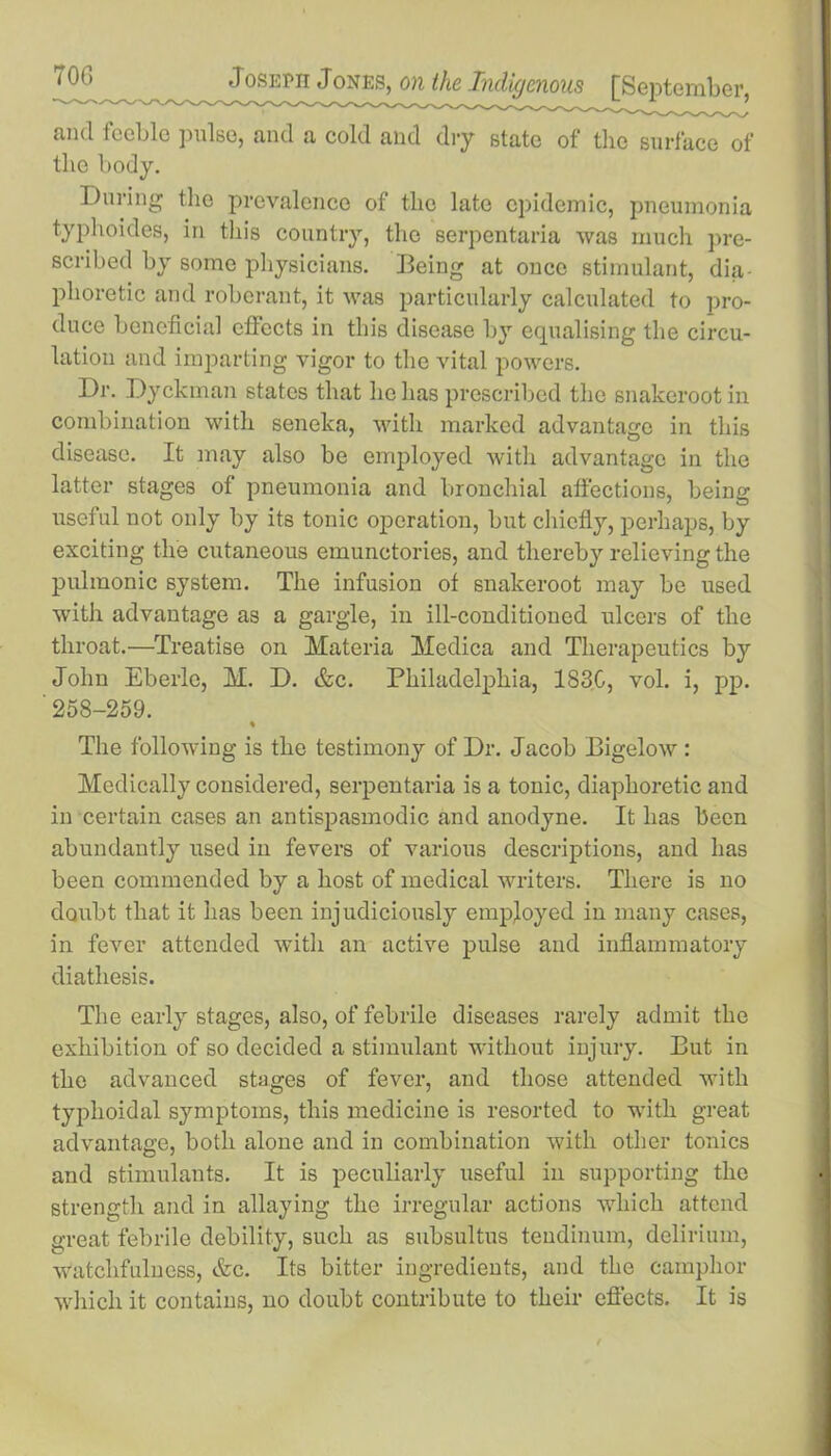 and feeble pulse, and a cold and dry state of the surface of the body. During the prevalence of tlie late epidemic, pneumonia typhoides, in this country, the serpentaria was much pre- scribed by some physicians. Being at once stimulant, dia- phoretic and roberant, it was particularly calculated to pro- duce beneficial effects in this disease by equalising the circu- lation and imparting vigor to the vital powers. Dr. Dyckman states that he has prescribed the snakerootin combination with seneka, with marked advantage in this disease. It may also be employed with advantage in the latter stages of pneumonia and bronchial affections, being useful not only by its tonic operation, but chiefly, perhaps, by exciting the cutaneous emunctories, and thereby relieving the pulmonic system. The infusion of snakeroot may be used with advantage as a gargle, in ill-conditioned ulcers of the throat.—Treatise on Materia Medica and Therapeutics by John Eberle, M. D. &c. Philadelphia, 1830, vol. i, pp. ' 258-259. « The following is the testimony of Dr. Jacob Bigelow: Medically considered, serpentaria is a tonic, diaphoretic and in certain cases an antispasmodic and anodyne. It has been abundantly used in fevers of various descriptions, and has been commended by a host of medical writers. There is no doubt that it has been injudiciously employed in many cases, in fever attended with an active pulse and inflammatory diathesis. The early stages, also, of febrile diseases rarely admit the exhibition of so decided a stimulant without injury. But in the advanced stages of fever, and those attended with typhoidal symptoms, this medicine is resorted to with great advantage, both alone and in combination with other tonics and stimulants. It is peculiarly useful in supporting the strength and in allaying the irregular actions which attend great febrile debility, such as subsultus tendinum, delirium, Watchfulness, &c. Its bitter ingredients, and the camphor which it contains, no doubt contribute to their effects. It is