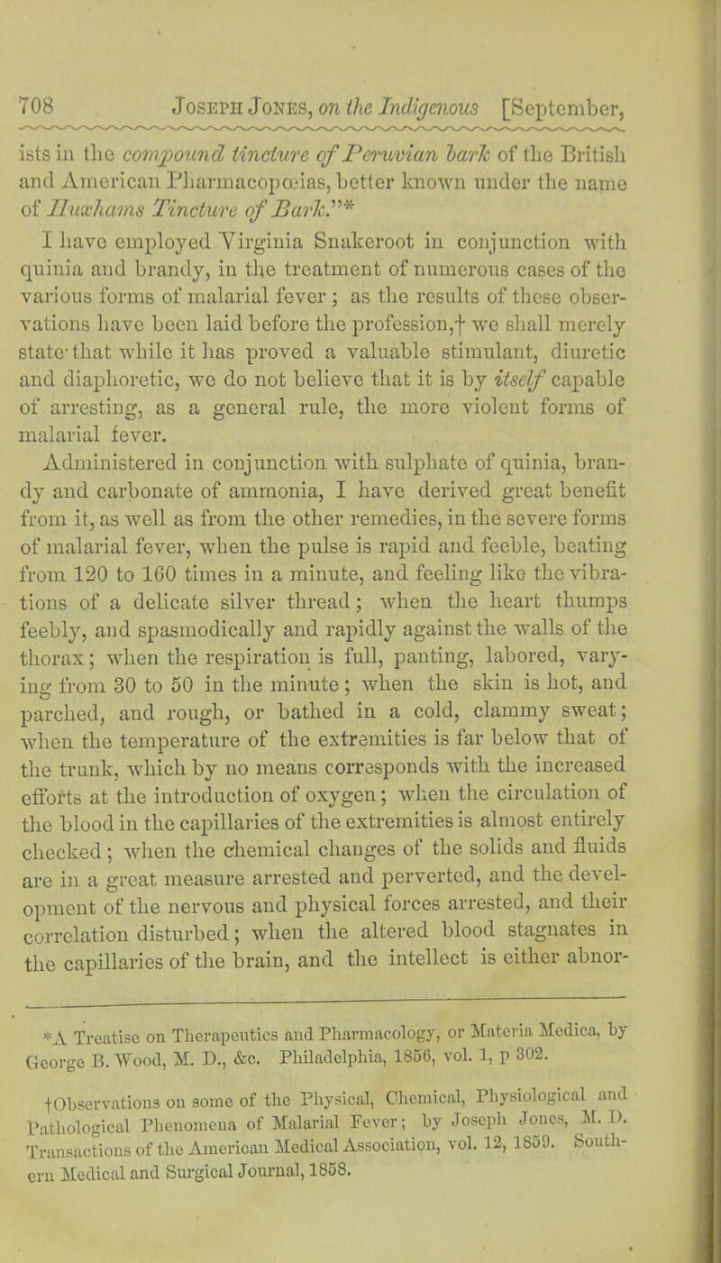 istsin the compound tincture of Peruvian baric of the British and American Pharmacopoeias, better known under the name of Iluxhams Tinct ure of Bark T* I have employed Virginia Snakeroot in conjunction with quinia and brandy, in the treatment of numerous cases of the various forms of malarial fever ; as the results of these obser- vations have been laid before the profession,! we shall merely state-that while it lias proved a valuable stimulant, diuretic and diaphoretic, we do not believe that it is by itself capable of arresting, as a general rule, the more violent forms of malarial fever. Administered in conjunction with sulphate of quinia, bran- dy and carbonate of ammonia, I have derived great benefit from it, as well as from the other remedies, in the severe forms of malarial fever, when the pulse is rapid and feeble, beating from 120 to 160 times in a minute, and feeling like the vibra- tions of a delicate silver thread; when the heart thumps feebly, and spasmodically and rapidly against the walls of the thorax; when the respiration is full, panting, labored, vary- ing from 30 to 50 in the minute; when the skin is hot, and parched, and rough, or bathed in a cold, clammy sweat; when the temperature of the extremities is far below that of the trunk, which by no means corresponds with the increased efforts at the introduction of oxygen; when the circulation of the blood in the capillaries of the extremities is almost entirely checked; when the chemical changes of the solids and fluids are in a great measure arrested and perverted, and the devel- opment of the nervous and physical forces arrested, and their correlation disturbed; when the altered blood stagnates in the capillaries of the brain, and the intellect is either abnor- *A Treatise on Therapeutics and Pharmacology, or Materia Medica, by George B. Wood, M. D., &c. Philadelphia, 1856, vol. 1, p 302. fObservations on some of the Physical, Chemical, Physiological and Pathological Phenomena of Malarial Fever; by Joseph Jones, M. D. Transactions of the American Medical Association, vol. 12, 1859. South- ern Medical and Surgical Journal, 1858.